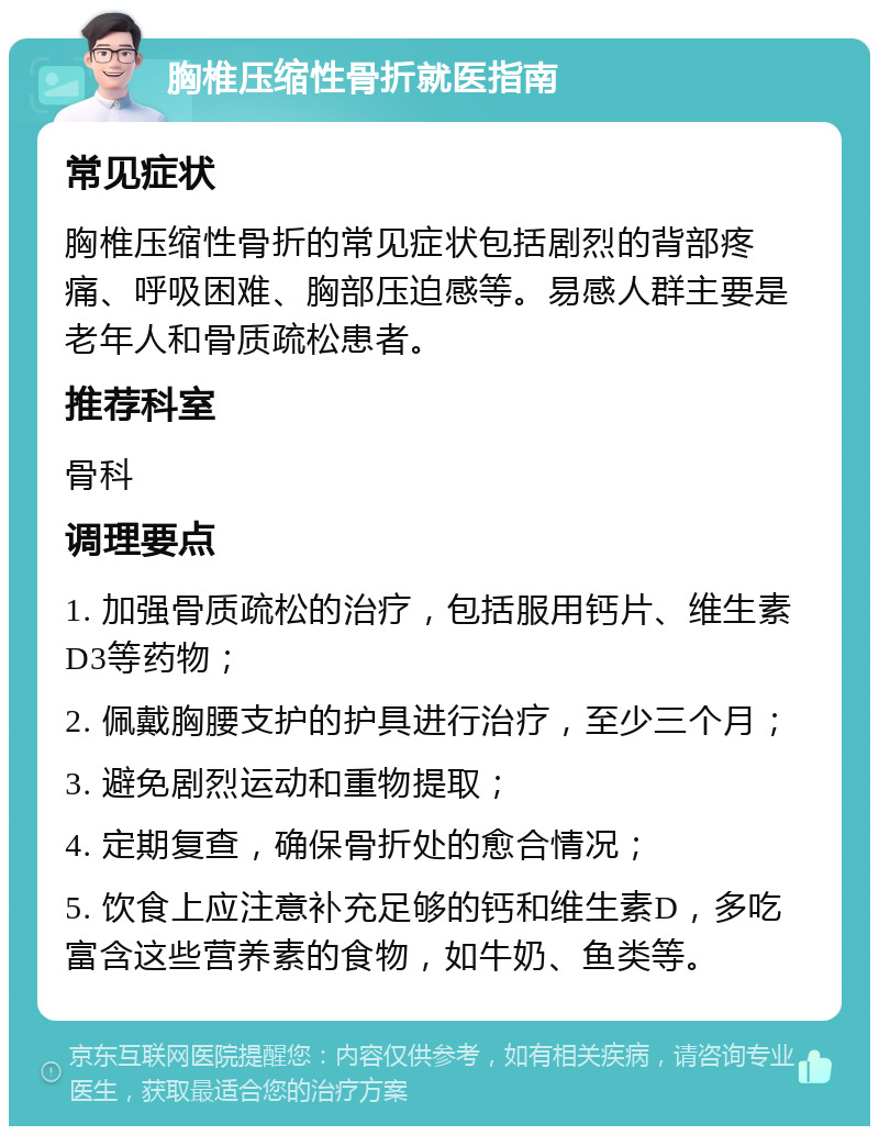 胸椎压缩性骨折就医指南 常见症状 胸椎压缩性骨折的常见症状包括剧烈的背部疼痛、呼吸困难、胸部压迫感等。易感人群主要是老年人和骨质疏松患者。 推荐科室 骨科 调理要点 1. 加强骨质疏松的治疗，包括服用钙片、维生素D3等药物； 2. 佩戴胸腰支护的护具进行治疗，至少三个月； 3. 避免剧烈运动和重物提取； 4. 定期复查，确保骨折处的愈合情况； 5. 饮食上应注意补充足够的钙和维生素D，多吃富含这些营养素的食物，如牛奶、鱼类等。