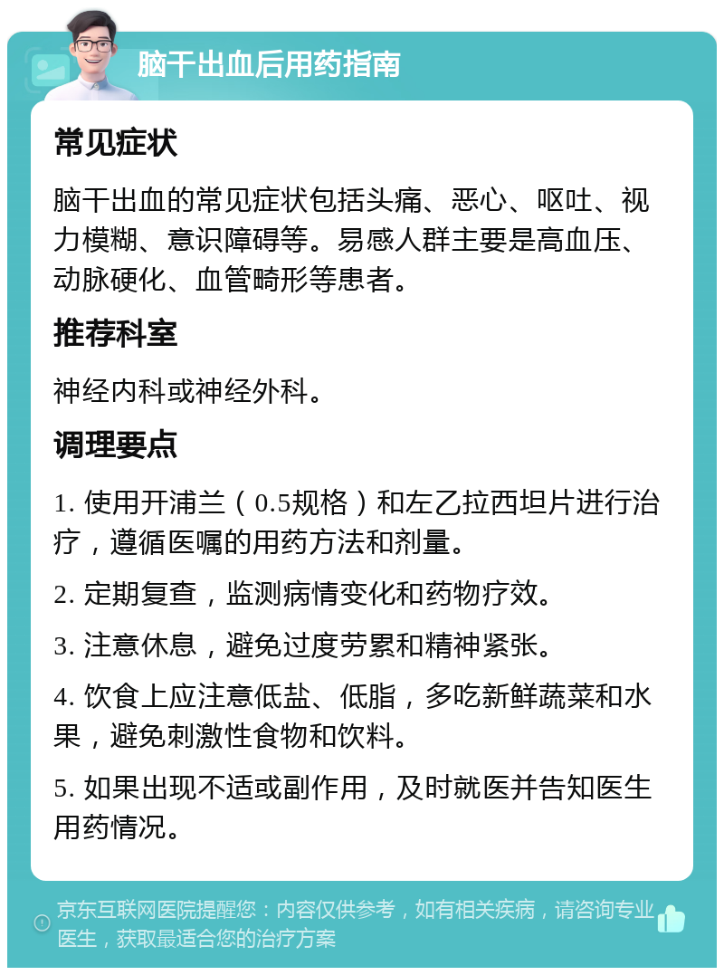 脑干出血后用药指南 常见症状 脑干出血的常见症状包括头痛、恶心、呕吐、视力模糊、意识障碍等。易感人群主要是高血压、动脉硬化、血管畸形等患者。 推荐科室 神经内科或神经外科。 调理要点 1. 使用开浦兰（0.5规格）和左乙拉西坦片进行治疗，遵循医嘱的用药方法和剂量。 2. 定期复查，监测病情变化和药物疗效。 3. 注意休息，避免过度劳累和精神紧张。 4. 饮食上应注意低盐、低脂，多吃新鲜蔬菜和水果，避免刺激性食物和饮料。 5. 如果出现不适或副作用，及时就医并告知医生用药情况。