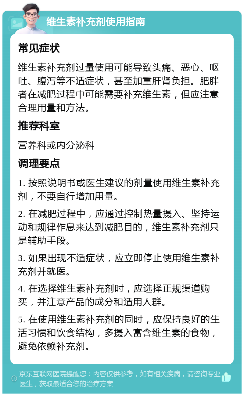 维生素补充剂使用指南 常见症状 维生素补充剂过量使用可能导致头痛、恶心、呕吐、腹泻等不适症状，甚至加重肝肾负担。肥胖者在减肥过程中可能需要补充维生素，但应注意合理用量和方法。 推荐科室 营养科或内分泌科 调理要点 1. 按照说明书或医生建议的剂量使用维生素补充剂，不要自行增加用量。 2. 在减肥过程中，应通过控制热量摄入、坚持运动和规律作息来达到减肥目的，维生素补充剂只是辅助手段。 3. 如果出现不适症状，应立即停止使用维生素补充剂并就医。 4. 在选择维生素补充剂时，应选择正规渠道购买，并注意产品的成分和适用人群。 5. 在使用维生素补充剂的同时，应保持良好的生活习惯和饮食结构，多摄入富含维生素的食物，避免依赖补充剂。