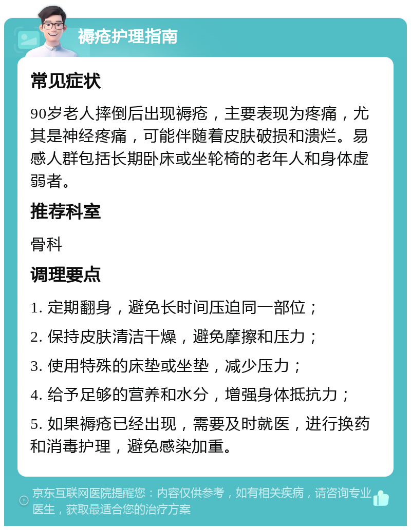 褥疮护理指南 常见症状 90岁老人摔倒后出现褥疮，主要表现为疼痛，尤其是神经疼痛，可能伴随着皮肤破损和溃烂。易感人群包括长期卧床或坐轮椅的老年人和身体虚弱者。 推荐科室 骨科 调理要点 1. 定期翻身，避免长时间压迫同一部位； 2. 保持皮肤清洁干燥，避免摩擦和压力； 3. 使用特殊的床垫或坐垫，减少压力； 4. 给予足够的营养和水分，增强身体抵抗力； 5. 如果褥疮已经出现，需要及时就医，进行换药和消毒护理，避免感染加重。