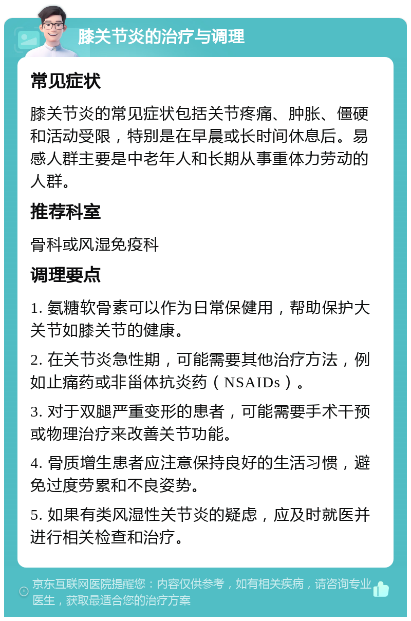 膝关节炎的治疗与调理 常见症状 膝关节炎的常见症状包括关节疼痛、肿胀、僵硬和活动受限，特别是在早晨或长时间休息后。易感人群主要是中老年人和长期从事重体力劳动的人群。 推荐科室 骨科或风湿免疫科 调理要点 1. 氨糖软骨素可以作为日常保健用，帮助保护大关节如膝关节的健康。 2. 在关节炎急性期，可能需要其他治疗方法，例如止痛药或非甾体抗炎药（NSAIDs）。 3. 对于双腿严重变形的患者，可能需要手术干预或物理治疗来改善关节功能。 4. 骨质增生患者应注意保持良好的生活习惯，避免过度劳累和不良姿势。 5. 如果有类风湿性关节炎的疑虑，应及时就医并进行相关检查和治疗。