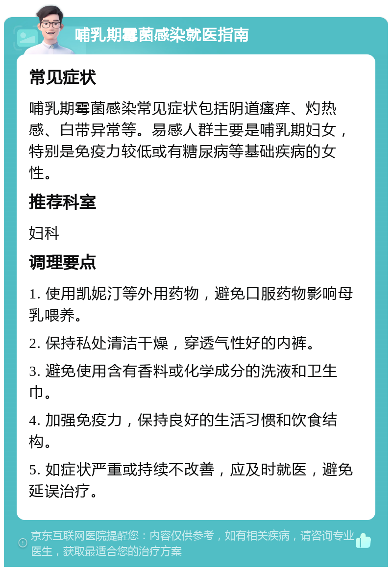 哺乳期霉菌感染就医指南 常见症状 哺乳期霉菌感染常见症状包括阴道瘙痒、灼热感、白带异常等。易感人群主要是哺乳期妇女，特别是免疫力较低或有糖尿病等基础疾病的女性。 推荐科室 妇科 调理要点 1. 使用凯妮汀等外用药物，避免口服药物影响母乳喂养。 2. 保持私处清洁干燥，穿透气性好的内裤。 3. 避免使用含有香料或化学成分的洗液和卫生巾。 4. 加强免疫力，保持良好的生活习惯和饮食结构。 5. 如症状严重或持续不改善，应及时就医，避免延误治疗。