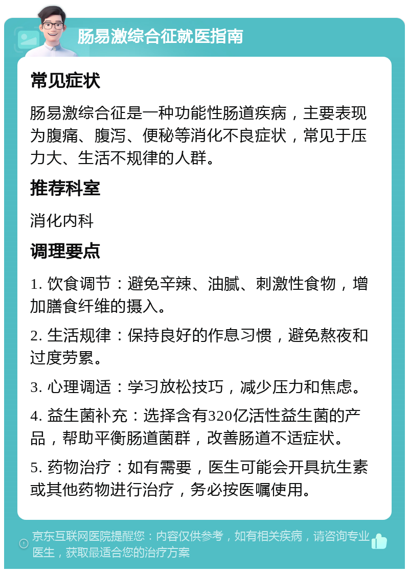 肠易激综合征就医指南 常见症状 肠易激综合征是一种功能性肠道疾病，主要表现为腹痛、腹泻、便秘等消化不良症状，常见于压力大、生活不规律的人群。 推荐科室 消化内科 调理要点 1. 饮食调节：避免辛辣、油腻、刺激性食物，增加膳食纤维的摄入。 2. 生活规律：保持良好的作息习惯，避免熬夜和过度劳累。 3. 心理调适：学习放松技巧，减少压力和焦虑。 4. 益生菌补充：选择含有320亿活性益生菌的产品，帮助平衡肠道菌群，改善肠道不适症状。 5. 药物治疗：如有需要，医生可能会开具抗生素或其他药物进行治疗，务必按医嘱使用。