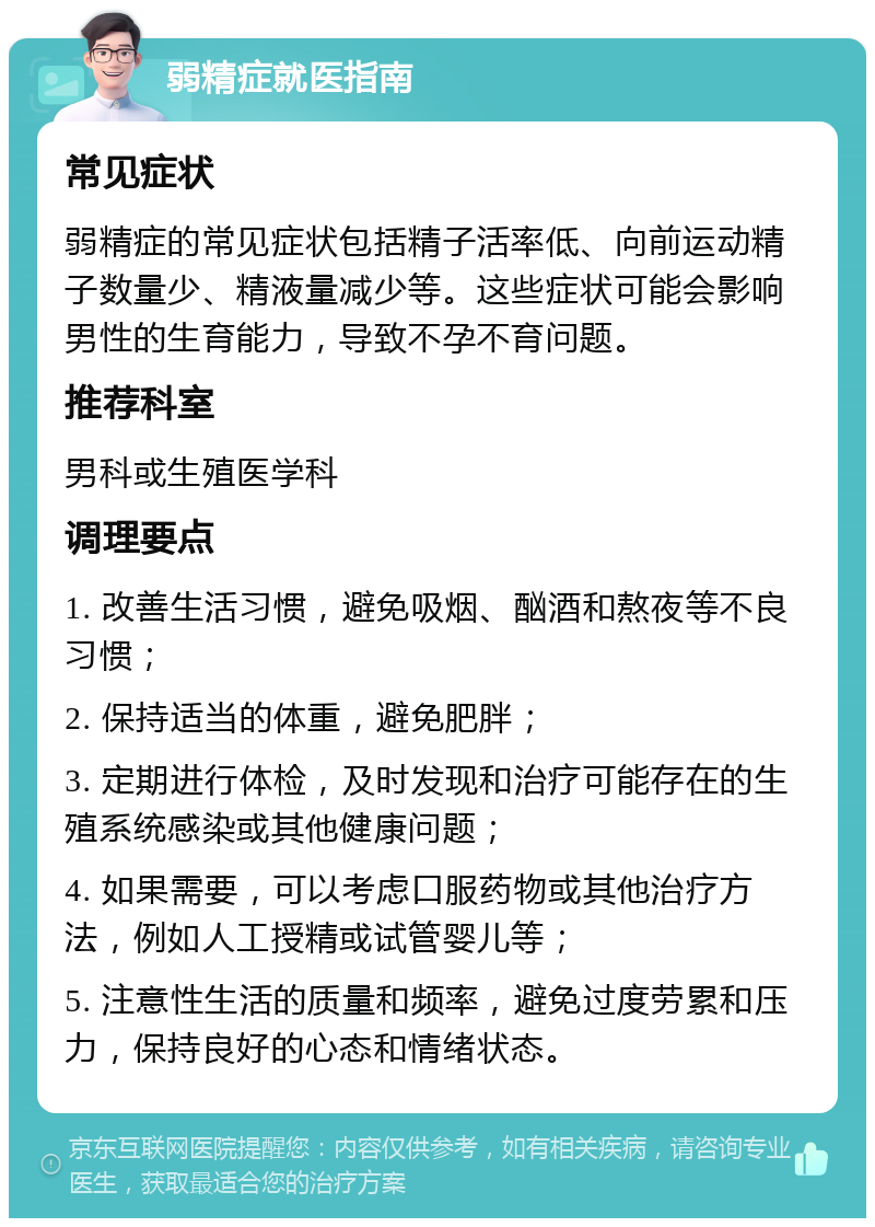 弱精症就医指南 常见症状 弱精症的常见症状包括精子活率低、向前运动精子数量少、精液量减少等。这些症状可能会影响男性的生育能力，导致不孕不育问题。 推荐科室 男科或生殖医学科 调理要点 1. 改善生活习惯，避免吸烟、酗酒和熬夜等不良习惯； 2. 保持适当的体重，避免肥胖； 3. 定期进行体检，及时发现和治疗可能存在的生殖系统感染或其他健康问题； 4. 如果需要，可以考虑口服药物或其他治疗方法，例如人工授精或试管婴儿等； 5. 注意性生活的质量和频率，避免过度劳累和压力，保持良好的心态和情绪状态。