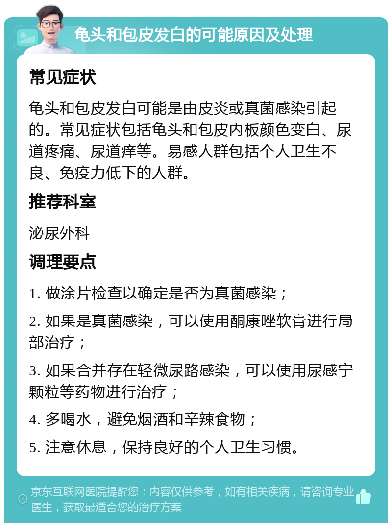 龟头和包皮发白的可能原因及处理 常见症状 龟头和包皮发白可能是由皮炎或真菌感染引起的。常见症状包括龟头和包皮内板颜色变白、尿道疼痛、尿道痒等。易感人群包括个人卫生不良、免疫力低下的人群。 推荐科室 泌尿外科 调理要点 1. 做涂片检查以确定是否为真菌感染； 2. 如果是真菌感染，可以使用酮康唑软膏进行局部治疗； 3. 如果合并存在轻微尿路感染，可以使用尿感宁颗粒等药物进行治疗； 4. 多喝水，避免烟酒和辛辣食物； 5. 注意休息，保持良好的个人卫生习惯。