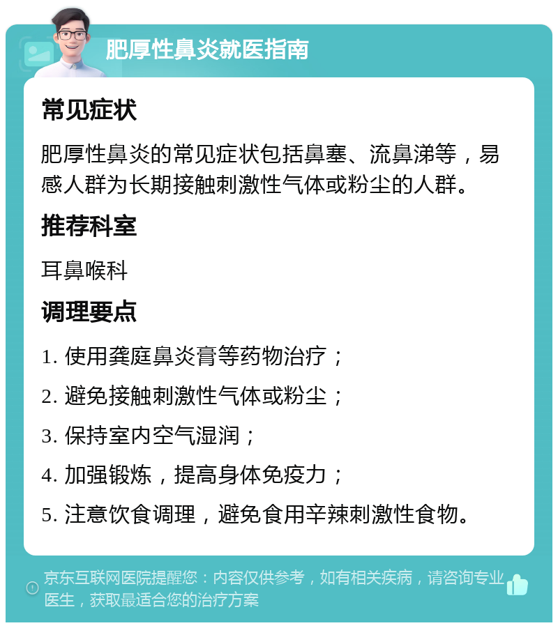 肥厚性鼻炎就医指南 常见症状 肥厚性鼻炎的常见症状包括鼻塞、流鼻涕等，易感人群为长期接触刺激性气体或粉尘的人群。 推荐科室 耳鼻喉科 调理要点 1. 使用龚庭鼻炎膏等药物治疗； 2. 避免接触刺激性气体或粉尘； 3. 保持室内空气湿润； 4. 加强锻炼，提高身体免疫力； 5. 注意饮食调理，避免食用辛辣刺激性食物。