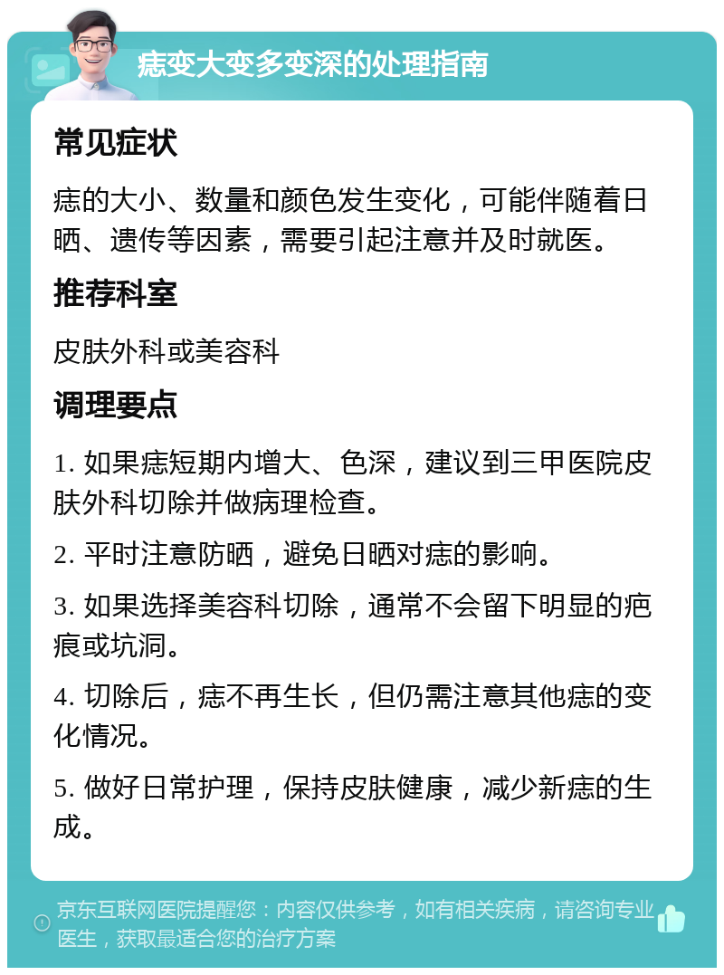 痣变大变多变深的处理指南 常见症状 痣的大小、数量和颜色发生变化，可能伴随着日晒、遗传等因素，需要引起注意并及时就医。 推荐科室 皮肤外科或美容科 调理要点 1. 如果痣短期内增大、色深，建议到三甲医院皮肤外科切除并做病理检查。 2. 平时注意防晒，避免日晒对痣的影响。 3. 如果选择美容科切除，通常不会留下明显的疤痕或坑洞。 4. 切除后，痣不再生长，但仍需注意其他痣的变化情况。 5. 做好日常护理，保持皮肤健康，减少新痣的生成。