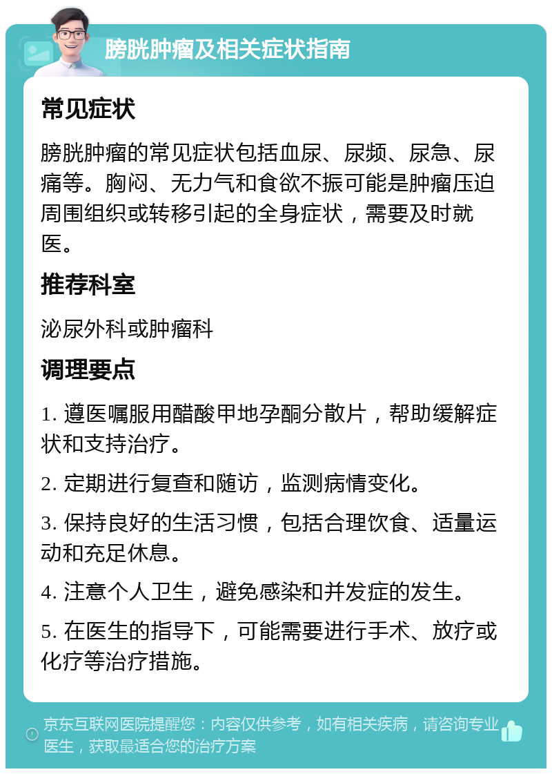 膀胱肿瘤及相关症状指南 常见症状 膀胱肿瘤的常见症状包括血尿、尿频、尿急、尿痛等。胸闷、无力气和食欲不振可能是肿瘤压迫周围组织或转移引起的全身症状，需要及时就医。 推荐科室 泌尿外科或肿瘤科 调理要点 1. 遵医嘱服用醋酸甲地孕酮分散片，帮助缓解症状和支持治疗。 2. 定期进行复查和随访，监测病情变化。 3. 保持良好的生活习惯，包括合理饮食、适量运动和充足休息。 4. 注意个人卫生，避免感染和并发症的发生。 5. 在医生的指导下，可能需要进行手术、放疗或化疗等治疗措施。