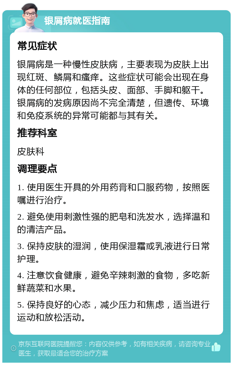 银屑病就医指南 常见症状 银屑病是一种慢性皮肤病，主要表现为皮肤上出现红斑、鳞屑和瘙痒。这些症状可能会出现在身体的任何部位，包括头皮、面部、手脚和躯干。银屑病的发病原因尚不完全清楚，但遗传、环境和免疫系统的异常可能都与其有关。 推荐科室 皮肤科 调理要点 1. 使用医生开具的外用药膏和口服药物，按照医嘱进行治疗。 2. 避免使用刺激性强的肥皂和洗发水，选择温和的清洁产品。 3. 保持皮肤的湿润，使用保湿霜或乳液进行日常护理。 4. 注意饮食健康，避免辛辣刺激的食物，多吃新鲜蔬菜和水果。 5. 保持良好的心态，减少压力和焦虑，适当进行运动和放松活动。