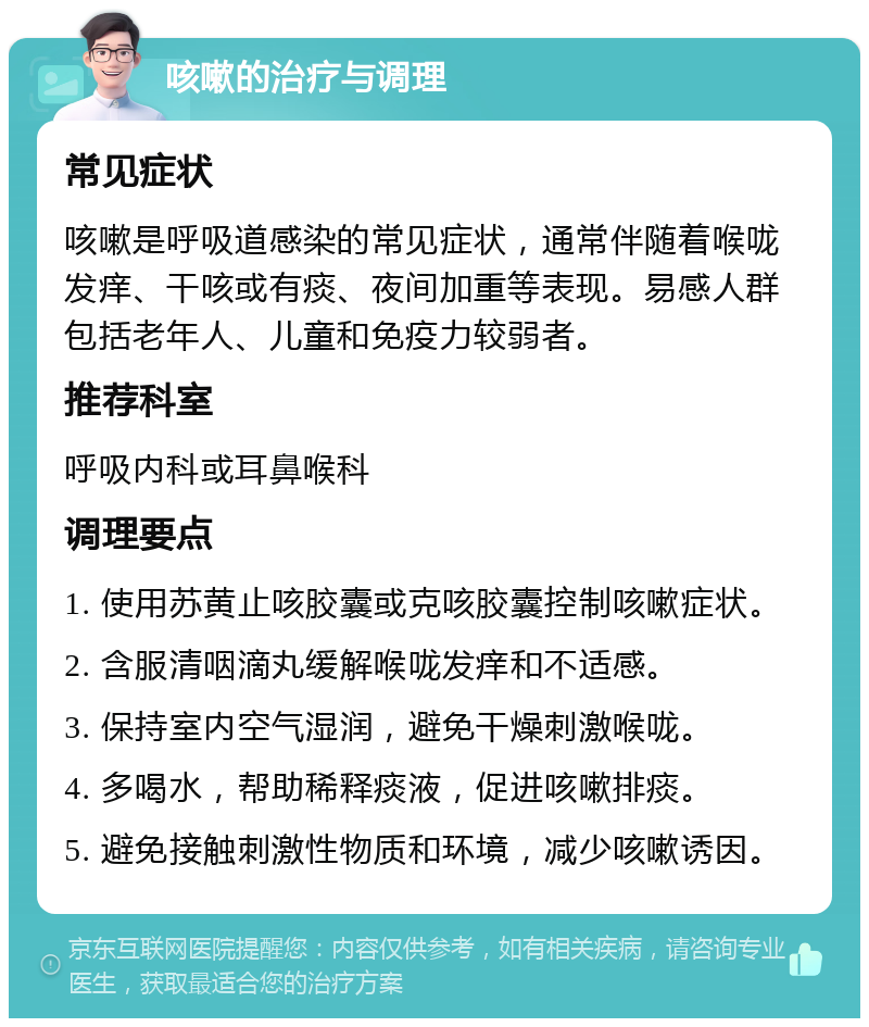 咳嗽的治疗与调理 常见症状 咳嗽是呼吸道感染的常见症状，通常伴随着喉咙发痒、干咳或有痰、夜间加重等表现。易感人群包括老年人、儿童和免疫力较弱者。 推荐科室 呼吸内科或耳鼻喉科 调理要点 1. 使用苏黄止咳胶囊或克咳胶囊控制咳嗽症状。 2. 含服清咽滴丸缓解喉咙发痒和不适感。 3. 保持室内空气湿润，避免干燥刺激喉咙。 4. 多喝水，帮助稀释痰液，促进咳嗽排痰。 5. 避免接触刺激性物质和环境，减少咳嗽诱因。