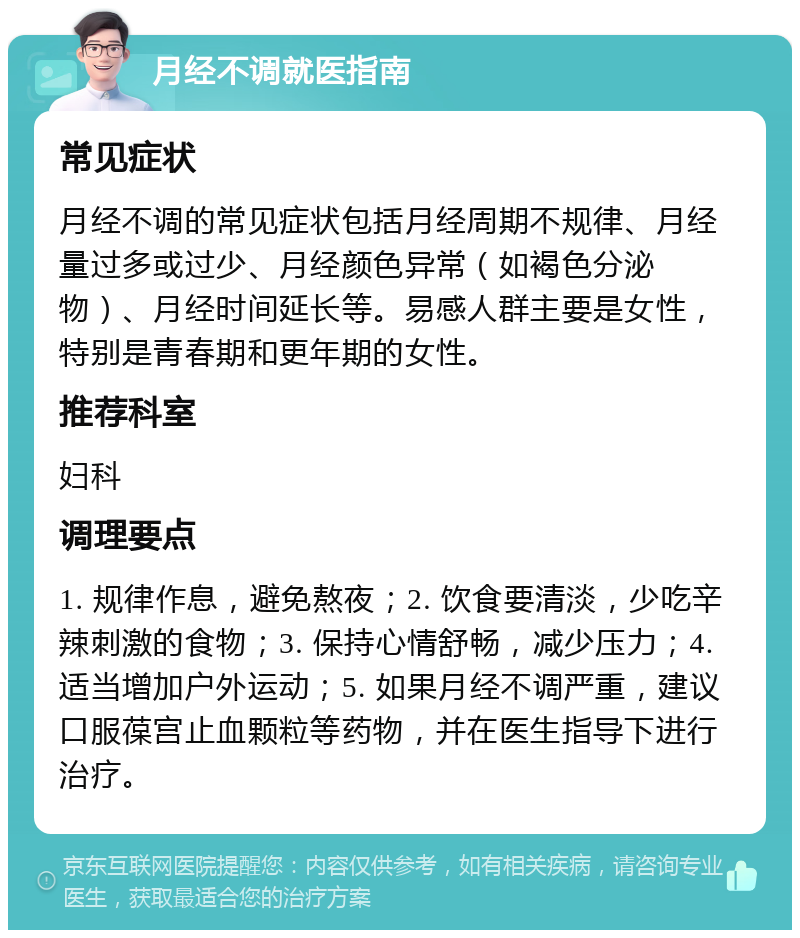 月经不调就医指南 常见症状 月经不调的常见症状包括月经周期不规律、月经量过多或过少、月经颜色异常（如褐色分泌物）、月经时间延长等。易感人群主要是女性，特别是青春期和更年期的女性。 推荐科室 妇科 调理要点 1. 规律作息，避免熬夜；2. 饮食要清淡，少吃辛辣刺激的食物；3. 保持心情舒畅，减少压力；4. 适当增加户外运动；5. 如果月经不调严重，建议口服葆宫止血颗粒等药物，并在医生指导下进行治疗。