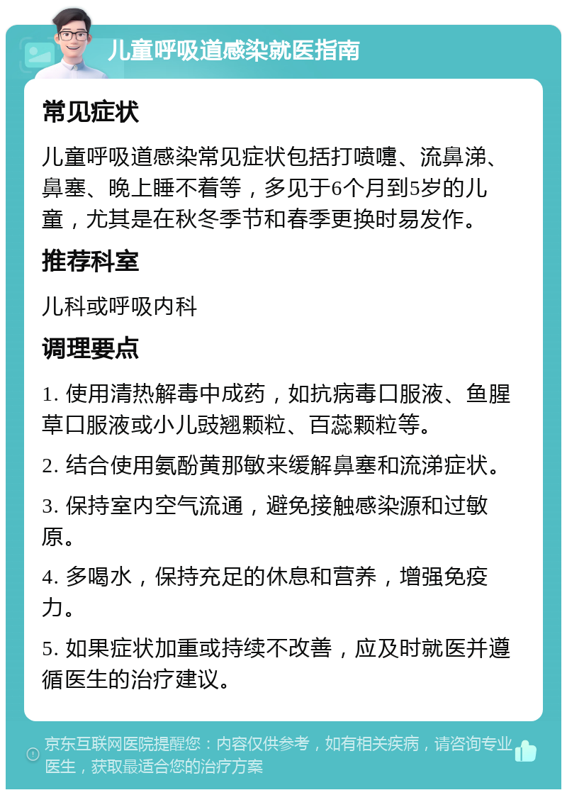 儿童呼吸道感染就医指南 常见症状 儿童呼吸道感染常见症状包括打喷嚏、流鼻涕、鼻塞、晚上睡不着等，多见于6个月到5岁的儿童，尤其是在秋冬季节和春季更换时易发作。 推荐科室 儿科或呼吸内科 调理要点 1. 使用清热解毒中成药，如抗病毒口服液、鱼腥草口服液或小儿豉翘颗粒、百蕊颗粒等。 2. 结合使用氨酚黄那敏来缓解鼻塞和流涕症状。 3. 保持室内空气流通，避免接触感染源和过敏原。 4. 多喝水，保持充足的休息和营养，增强免疫力。 5. 如果症状加重或持续不改善，应及时就医并遵循医生的治疗建议。