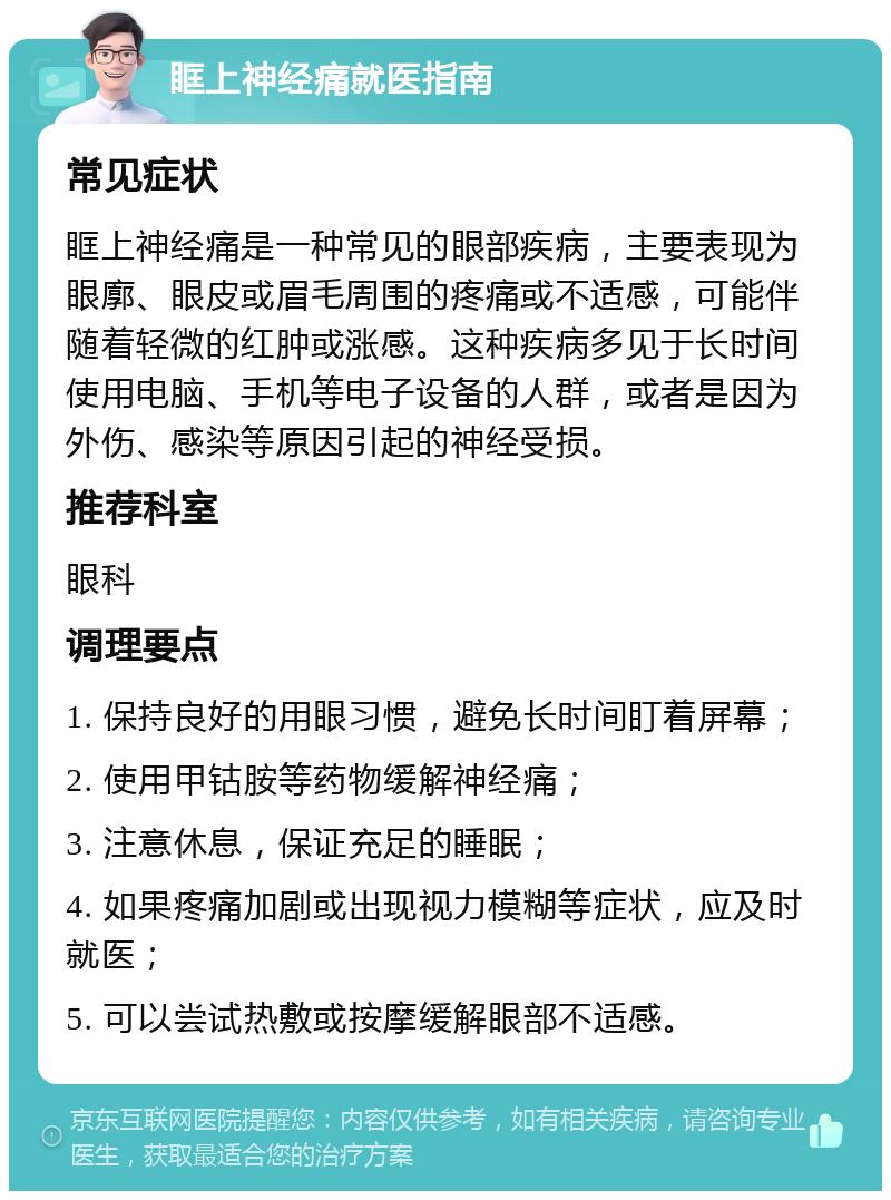 眶上神经痛就医指南 常见症状 眶上神经痛是一种常见的眼部疾病，主要表现为眼廓、眼皮或眉毛周围的疼痛或不适感，可能伴随着轻微的红肿或涨感。这种疾病多见于长时间使用电脑、手机等电子设备的人群，或者是因为外伤、感染等原因引起的神经受损。 推荐科室 眼科 调理要点 1. 保持良好的用眼习惯，避免长时间盯着屏幕； 2. 使用甲钴胺等药物缓解神经痛； 3. 注意休息，保证充足的睡眠； 4. 如果疼痛加剧或出现视力模糊等症状，应及时就医； 5. 可以尝试热敷或按摩缓解眼部不适感。