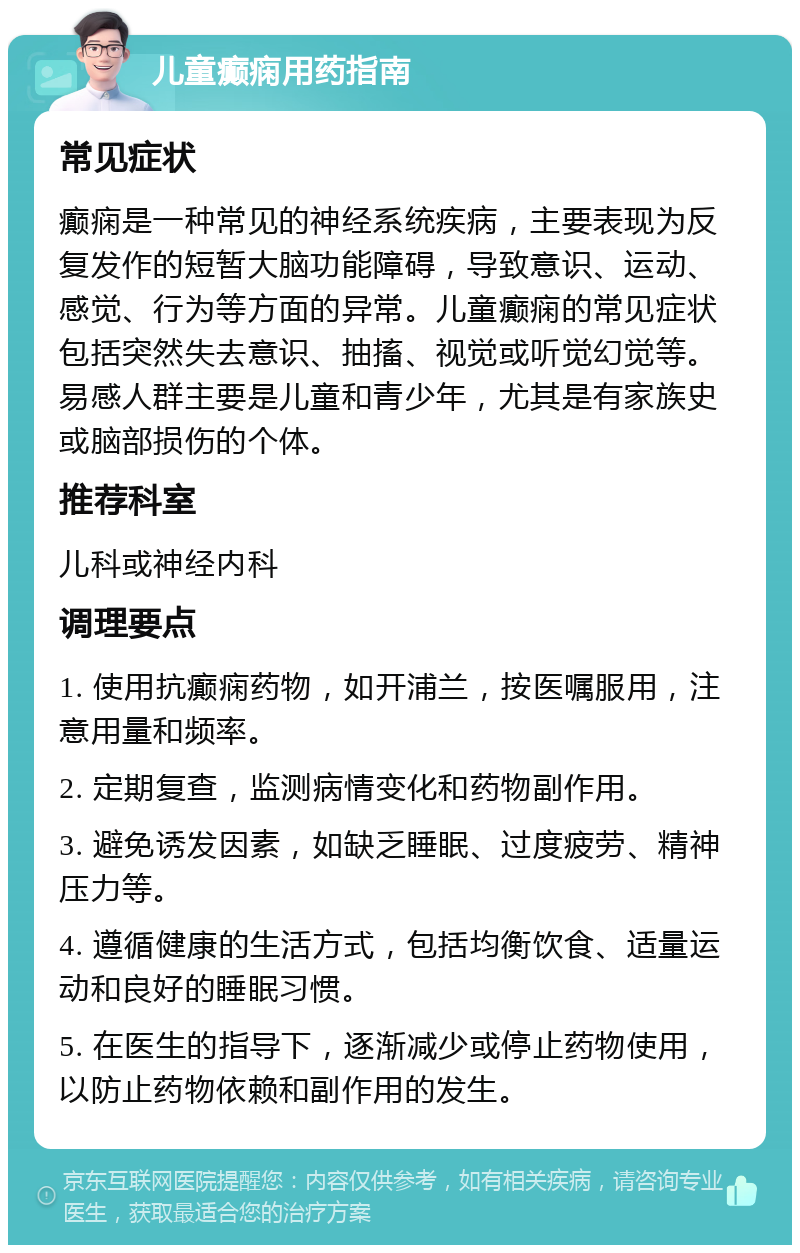 儿童癫痫用药指南 常见症状 癫痫是一种常见的神经系统疾病，主要表现为反复发作的短暂大脑功能障碍，导致意识、运动、感觉、行为等方面的异常。儿童癫痫的常见症状包括突然失去意识、抽搐、视觉或听觉幻觉等。易感人群主要是儿童和青少年，尤其是有家族史或脑部损伤的个体。 推荐科室 儿科或神经内科 调理要点 1. 使用抗癫痫药物，如开浦兰，按医嘱服用，注意用量和频率。 2. 定期复查，监测病情变化和药物副作用。 3. 避免诱发因素，如缺乏睡眠、过度疲劳、精神压力等。 4. 遵循健康的生活方式，包括均衡饮食、适量运动和良好的睡眠习惯。 5. 在医生的指导下，逐渐减少或停止药物使用，以防止药物依赖和副作用的发生。