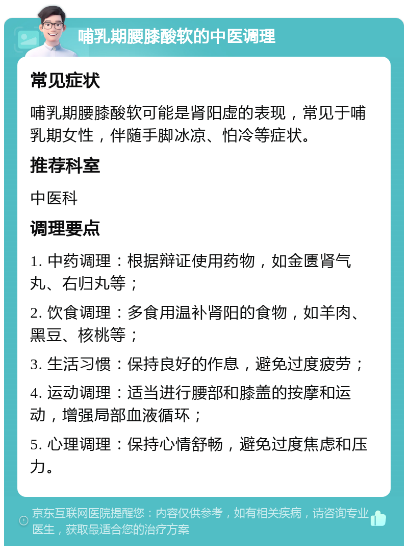 哺乳期腰膝酸软的中医调理 常见症状 哺乳期腰膝酸软可能是肾阳虚的表现，常见于哺乳期女性，伴随手脚冰凉、怕冷等症状。 推荐科室 中医科 调理要点 1. 中药调理：根据辩证使用药物，如金匮肾气丸、右归丸等； 2. 饮食调理：多食用温补肾阳的食物，如羊肉、黑豆、核桃等； 3. 生活习惯：保持良好的作息，避免过度疲劳； 4. 运动调理：适当进行腰部和膝盖的按摩和运动，增强局部血液循环； 5. 心理调理：保持心情舒畅，避免过度焦虑和压力。