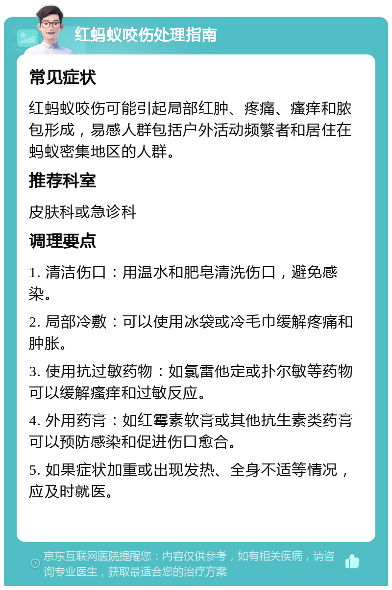 红蚂蚁咬伤处理指南 常见症状 红蚂蚁咬伤可能引起局部红肿、疼痛、瘙痒和脓包形成，易感人群包括户外活动频繁者和居住在蚂蚁密集地区的人群。 推荐科室 皮肤科或急诊科 调理要点 1. 清洁伤口：用温水和肥皂清洗伤口，避免感染。 2. 局部冷敷：可以使用冰袋或冷毛巾缓解疼痛和肿胀。 3. 使用抗过敏药物：如氯雷他定或扑尔敏等药物可以缓解瘙痒和过敏反应。 4. 外用药膏：如红霉素软膏或其他抗生素类药膏可以预防感染和促进伤口愈合。 5. 如果症状加重或出现发热、全身不适等情况，应及时就医。