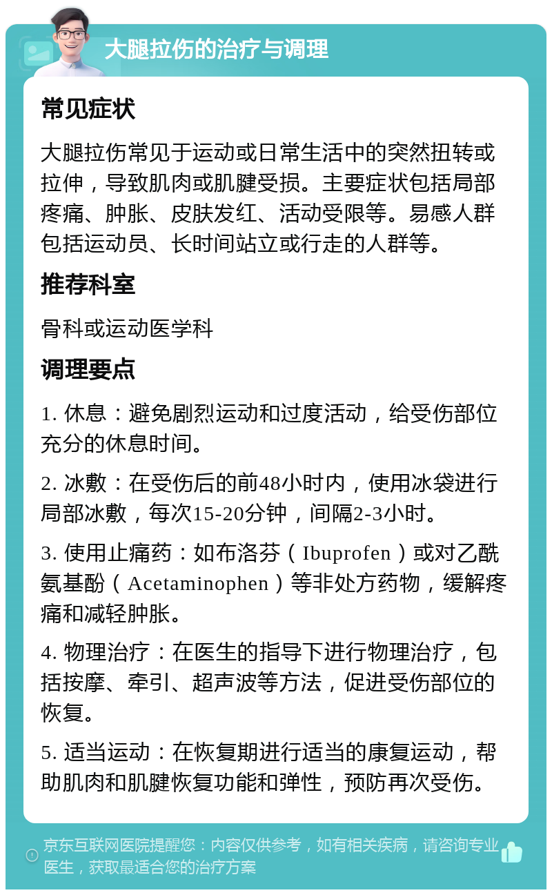 大腿拉伤的治疗与调理 常见症状 大腿拉伤常见于运动或日常生活中的突然扭转或拉伸，导致肌肉或肌腱受损。主要症状包括局部疼痛、肿胀、皮肤发红、活动受限等。易感人群包括运动员、长时间站立或行走的人群等。 推荐科室 骨科或运动医学科 调理要点 1. 休息：避免剧烈运动和过度活动，给受伤部位充分的休息时间。 2. 冰敷：在受伤后的前48小时内，使用冰袋进行局部冰敷，每次15-20分钟，间隔2-3小时。 3. 使用止痛药：如布洛芬（Ibuprofen）或对乙酰氨基酚（Acetaminophen）等非处方药物，缓解疼痛和减轻肿胀。 4. 物理治疗：在医生的指导下进行物理治疗，包括按摩、牵引、超声波等方法，促进受伤部位的恢复。 5. 适当运动：在恢复期进行适当的康复运动，帮助肌肉和肌腱恢复功能和弹性，预防再次受伤。