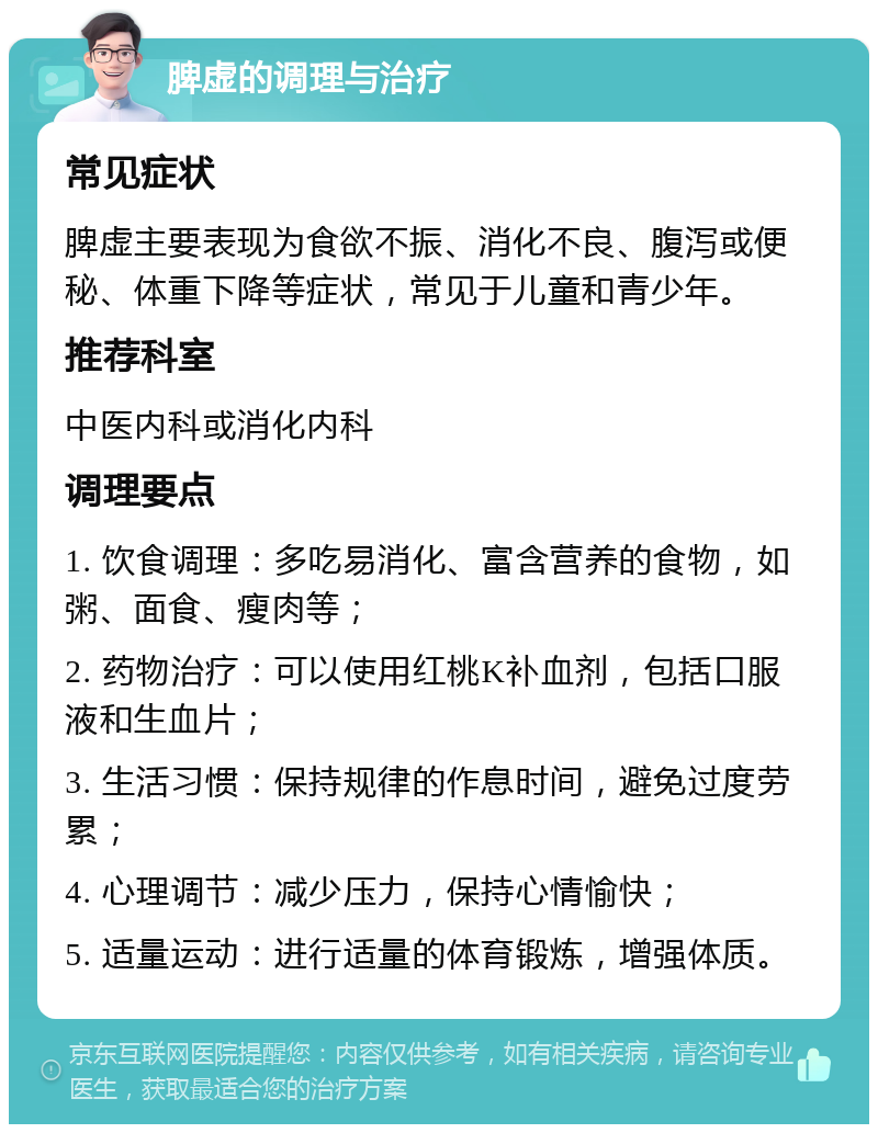 脾虚的调理与治疗 常见症状 脾虚主要表现为食欲不振、消化不良、腹泻或便秘、体重下降等症状，常见于儿童和青少年。 推荐科室 中医内科或消化内科 调理要点 1. 饮食调理：多吃易消化、富含营养的食物，如粥、面食、瘦肉等； 2. 药物治疗：可以使用红桃K补血剂，包括口服液和生血片； 3. 生活习惯：保持规律的作息时间，避免过度劳累； 4. 心理调节：减少压力，保持心情愉快； 5. 适量运动：进行适量的体育锻炼，增强体质。