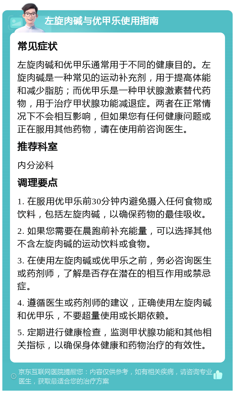 左旋肉碱与优甲乐使用指南 常见症状 左旋肉碱和优甲乐通常用于不同的健康目的。左旋肉碱是一种常见的运动补充剂，用于提高体能和减少脂肪；而优甲乐是一种甲状腺激素替代药物，用于治疗甲状腺功能减退症。两者在正常情况下不会相互影响，但如果您有任何健康问题或正在服用其他药物，请在使用前咨询医生。 推荐科室 内分泌科 调理要点 1. 在服用优甲乐前30分钟内避免摄入任何食物或饮料，包括左旋肉碱，以确保药物的最佳吸收。 2. 如果您需要在晨跑前补充能量，可以选择其他不含左旋肉碱的运动饮料或食物。 3. 在使用左旋肉碱或优甲乐之前，务必咨询医生或药剂师，了解是否存在潜在的相互作用或禁忌症。 4. 遵循医生或药剂师的建议，正确使用左旋肉碱和优甲乐，不要超量使用或长期依赖。 5. 定期进行健康检查，监测甲状腺功能和其他相关指标，以确保身体健康和药物治疗的有效性。