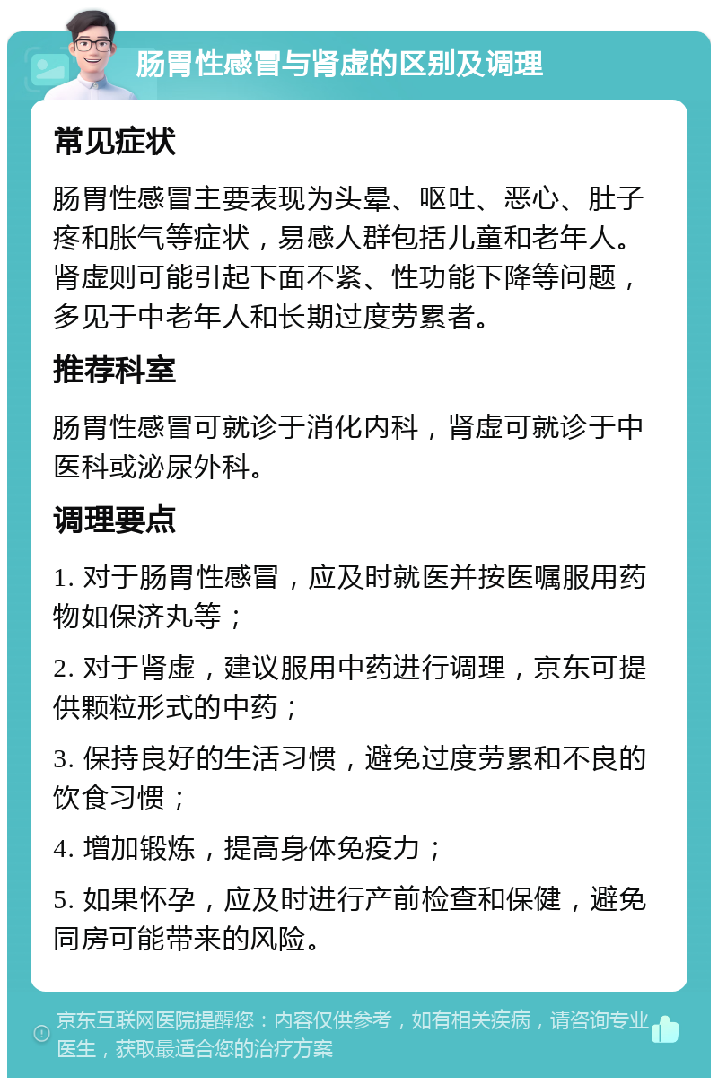 肠胃性感冒与肾虚的区别及调理 常见症状 肠胃性感冒主要表现为头晕、呕吐、恶心、肚子疼和胀气等症状，易感人群包括儿童和老年人。肾虚则可能引起下面不紧、性功能下降等问题，多见于中老年人和长期过度劳累者。 推荐科室 肠胃性感冒可就诊于消化内科，肾虚可就诊于中医科或泌尿外科。 调理要点 1. 对于肠胃性感冒，应及时就医并按医嘱服用药物如保济丸等； 2. 对于肾虚，建议服用中药进行调理，京东可提供颗粒形式的中药； 3. 保持良好的生活习惯，避免过度劳累和不良的饮食习惯； 4. 增加锻炼，提高身体免疫力； 5. 如果怀孕，应及时进行产前检查和保健，避免同房可能带来的风险。