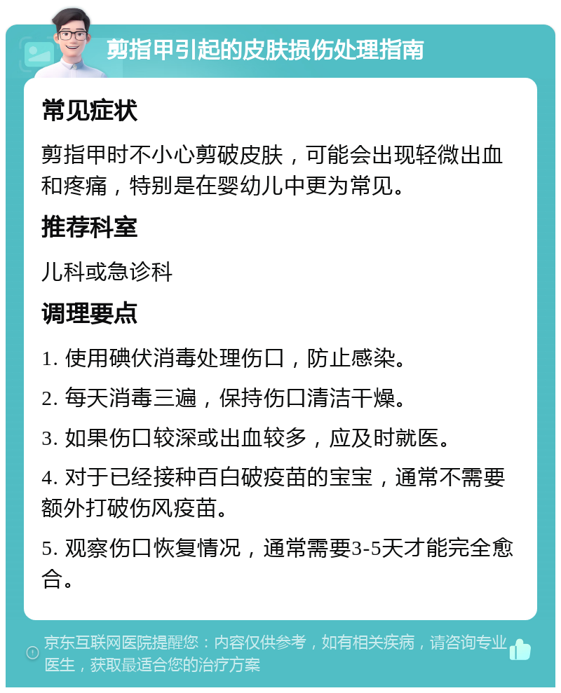 剪指甲引起的皮肤损伤处理指南 常见症状 剪指甲时不小心剪破皮肤，可能会出现轻微出血和疼痛，特别是在婴幼儿中更为常见。 推荐科室 儿科或急诊科 调理要点 1. 使用碘伏消毒处理伤口，防止感染。 2. 每天消毒三遍，保持伤口清洁干燥。 3. 如果伤口较深或出血较多，应及时就医。 4. 对于已经接种百白破疫苗的宝宝，通常不需要额外打破伤风疫苗。 5. 观察伤口恢复情况，通常需要3-5天才能完全愈合。