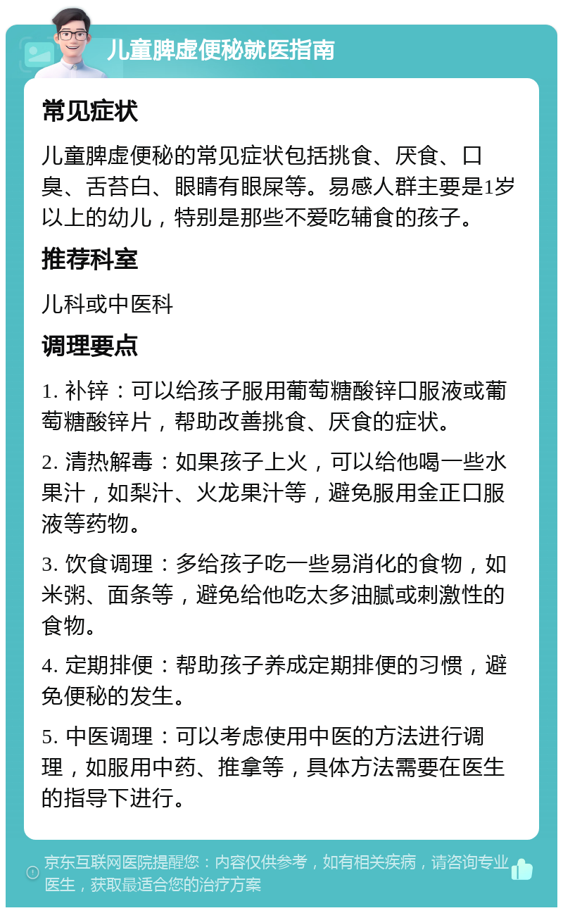 儿童脾虚便秘就医指南 常见症状 儿童脾虚便秘的常见症状包括挑食、厌食、口臭、舌苔白、眼睛有眼屎等。易感人群主要是1岁以上的幼儿，特别是那些不爱吃辅食的孩子。 推荐科室 儿科或中医科 调理要点 1. 补锌：可以给孩子服用葡萄糖酸锌口服液或葡萄糖酸锌片，帮助改善挑食、厌食的症状。 2. 清热解毒：如果孩子上火，可以给他喝一些水果汁，如梨汁、火龙果汁等，避免服用金正口服液等药物。 3. 饮食调理：多给孩子吃一些易消化的食物，如米粥、面条等，避免给他吃太多油腻或刺激性的食物。 4. 定期排便：帮助孩子养成定期排便的习惯，避免便秘的发生。 5. 中医调理：可以考虑使用中医的方法进行调理，如服用中药、推拿等，具体方法需要在医生的指导下进行。