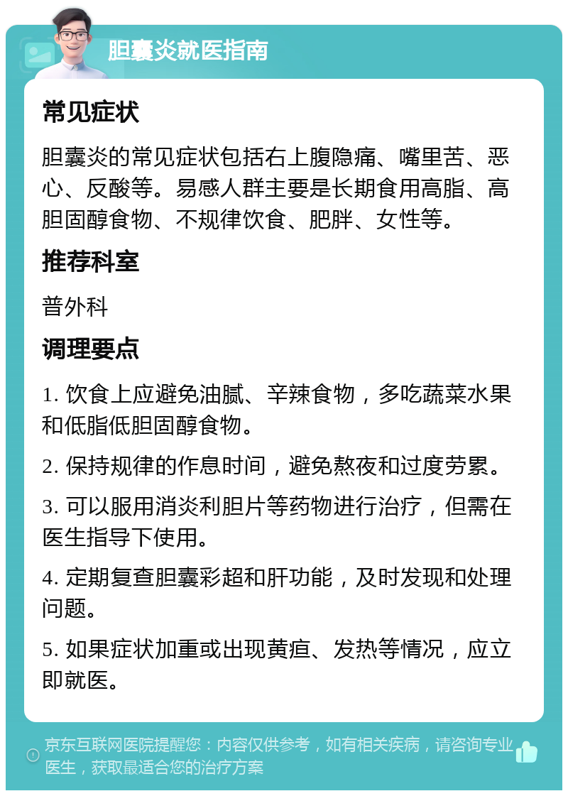 胆囊炎就医指南 常见症状 胆囊炎的常见症状包括右上腹隐痛、嘴里苦、恶心、反酸等。易感人群主要是长期食用高脂、高胆固醇食物、不规律饮食、肥胖、女性等。 推荐科室 普外科 调理要点 1. 饮食上应避免油腻、辛辣食物，多吃蔬菜水果和低脂低胆固醇食物。 2. 保持规律的作息时间，避免熬夜和过度劳累。 3. 可以服用消炎利胆片等药物进行治疗，但需在医生指导下使用。 4. 定期复查胆囊彩超和肝功能，及时发现和处理问题。 5. 如果症状加重或出现黄疸、发热等情况，应立即就医。