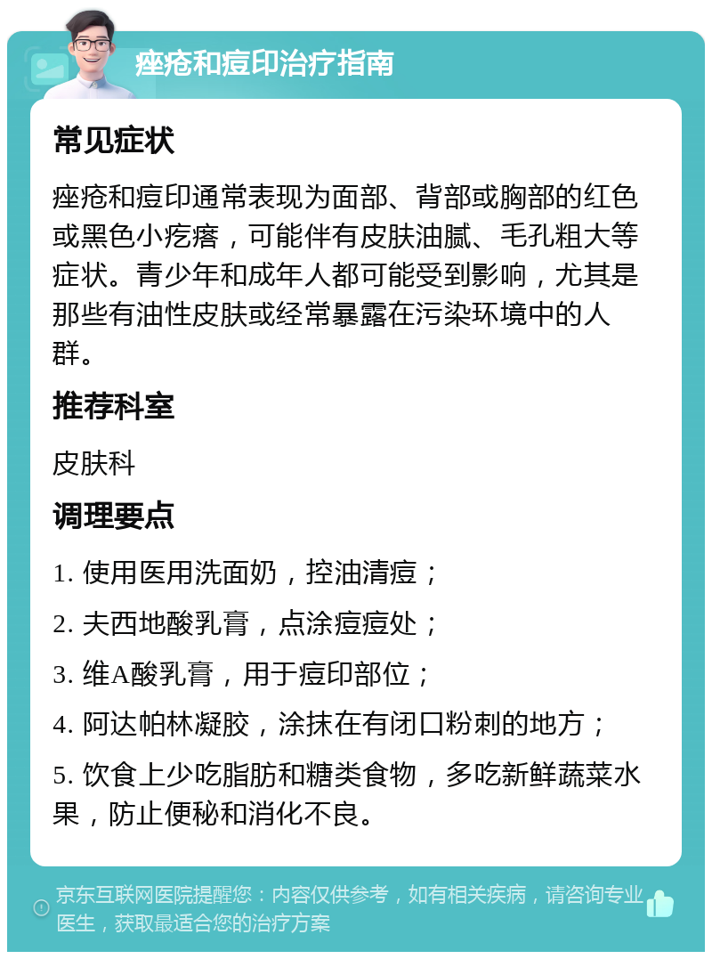 痤疮和痘印治疗指南 常见症状 痤疮和痘印通常表现为面部、背部或胸部的红色或黑色小疙瘩，可能伴有皮肤油腻、毛孔粗大等症状。青少年和成年人都可能受到影响，尤其是那些有油性皮肤或经常暴露在污染环境中的人群。 推荐科室 皮肤科 调理要点 1. 使用医用洗面奶，控油清痘； 2. 夫西地酸乳膏，点涂痘痘处； 3. 维A酸乳膏，用于痘印部位； 4. 阿达帕林凝胶，涂抹在有闭口粉刺的地方； 5. 饮食上少吃脂肪和糖类食物，多吃新鲜蔬菜水果，防止便秘和消化不良。