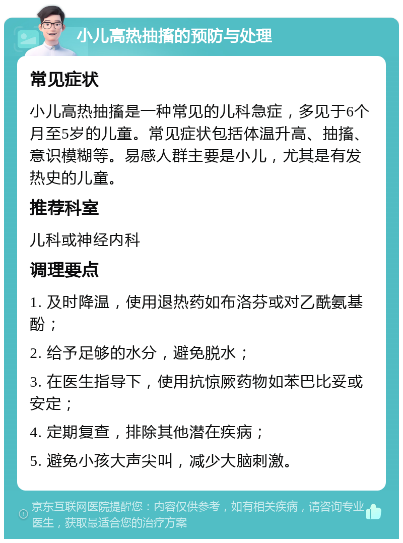 小儿高热抽搐的预防与处理 常见症状 小儿高热抽搐是一种常见的儿科急症，多见于6个月至5岁的儿童。常见症状包括体温升高、抽搐、意识模糊等。易感人群主要是小儿，尤其是有发热史的儿童。 推荐科室 儿科或神经内科 调理要点 1. 及时降温，使用退热药如布洛芬或对乙酰氨基酚； 2. 给予足够的水分，避免脱水； 3. 在医生指导下，使用抗惊厥药物如苯巴比妥或安定； 4. 定期复查，排除其他潜在疾病； 5. 避免小孩大声尖叫，减少大脑刺激。