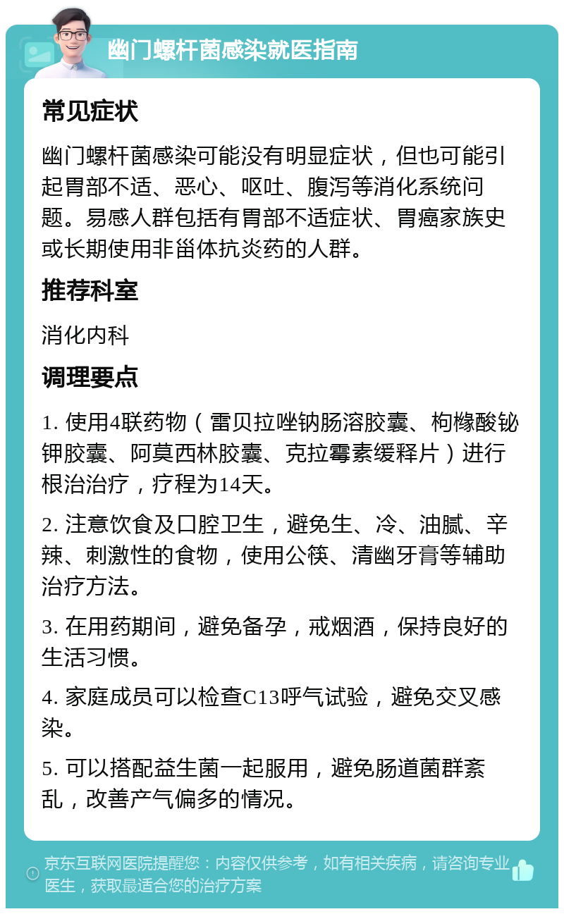 幽门螺杆菌感染就医指南 常见症状 幽门螺杆菌感染可能没有明显症状，但也可能引起胃部不适、恶心、呕吐、腹泻等消化系统问题。易感人群包括有胃部不适症状、胃癌家族史或长期使用非甾体抗炎药的人群。 推荐科室 消化内科 调理要点 1. 使用4联药物（雷贝拉唑钠肠溶胶囊、枸橼酸铋钾胶囊、阿莫西林胶囊、克拉霉素缓释片）进行根治治疗，疗程为14天。 2. 注意饮食及口腔卫生，避免生、冷、油腻、辛辣、刺激性的食物，使用公筷、清幽牙膏等辅助治疗方法。 3. 在用药期间，避免备孕，戒烟酒，保持良好的生活习惯。 4. 家庭成员可以检查C13呼气试验，避免交叉感染。 5. 可以搭配益生菌一起服用，避免肠道菌群紊乱，改善产气偏多的情况。