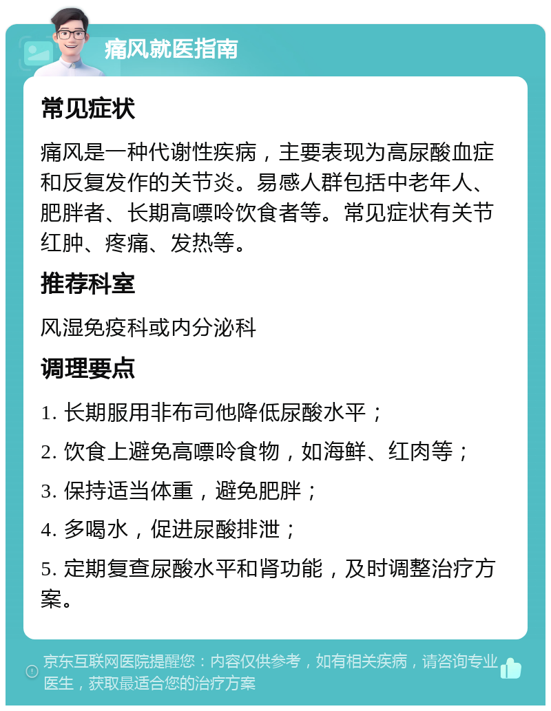 痛风就医指南 常见症状 痛风是一种代谢性疾病，主要表现为高尿酸血症和反复发作的关节炎。易感人群包括中老年人、肥胖者、长期高嘌呤饮食者等。常见症状有关节红肿、疼痛、发热等。 推荐科室 风湿免疫科或内分泌科 调理要点 1. 长期服用非布司他降低尿酸水平； 2. 饮食上避免高嘌呤食物，如海鲜、红肉等； 3. 保持适当体重，避免肥胖； 4. 多喝水，促进尿酸排泄； 5. 定期复查尿酸水平和肾功能，及时调整治疗方案。