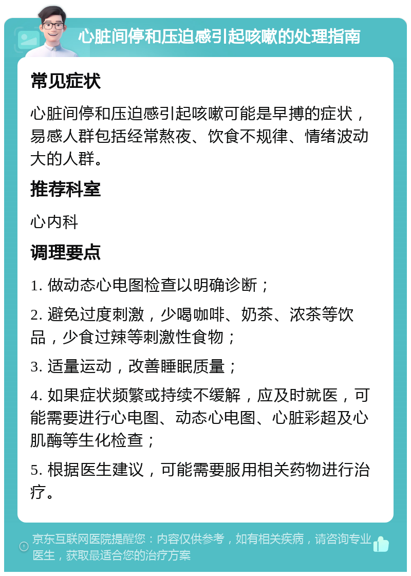 心脏间停和压迫感引起咳嗽的处理指南 常见症状 心脏间停和压迫感引起咳嗽可能是早搏的症状，易感人群包括经常熬夜、饮食不规律、情绪波动大的人群。 推荐科室 心内科 调理要点 1. 做动态心电图检查以明确诊断； 2. 避免过度刺激，少喝咖啡、奶茶、浓茶等饮品，少食过辣等刺激性食物； 3. 适量运动，改善睡眠质量； 4. 如果症状频繁或持续不缓解，应及时就医，可能需要进行心电图、动态心电图、心脏彩超及心肌酶等生化检查； 5. 根据医生建议，可能需要服用相关药物进行治疗。