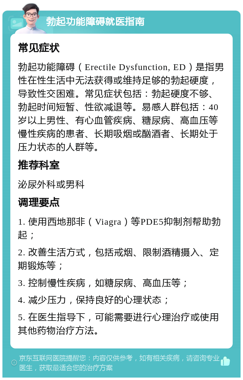 勃起功能障碍就医指南 常见症状 勃起功能障碍（Erectile Dysfunction, ED）是指男性在性生活中无法获得或维持足够的勃起硬度，导致性交困难。常见症状包括：勃起硬度不够、勃起时间短暂、性欲减退等。易感人群包括：40岁以上男性、有心血管疾病、糖尿病、高血压等慢性疾病的患者、长期吸烟或酗酒者、长期处于压力状态的人群等。 推荐科室 泌尿外科或男科 调理要点 1. 使用西地那非（Viagra）等PDE5抑制剂帮助勃起； 2. 改善生活方式，包括戒烟、限制酒精摄入、定期锻炼等； 3. 控制慢性疾病，如糖尿病、高血压等； 4. 减少压力，保持良好的心理状态； 5. 在医生指导下，可能需要进行心理治疗或使用其他药物治疗方法。