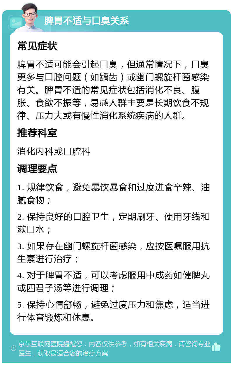 脾胃不适与口臭关系 常见症状 脾胃不适可能会引起口臭，但通常情况下，口臭更多与口腔问题（如龋齿）或幽门螺旋杆菌感染有关。脾胃不适的常见症状包括消化不良、腹胀、食欲不振等，易感人群主要是长期饮食不规律、压力大或有慢性消化系统疾病的人群。 推荐科室 消化内科或口腔科 调理要点 1. 规律饮食，避免暴饮暴食和过度进食辛辣、油腻食物； 2. 保持良好的口腔卫生，定期刷牙、使用牙线和漱口水； 3. 如果存在幽门螺旋杆菌感染，应按医嘱服用抗生素进行治疗； 4. 对于脾胃不适，可以考虑服用中成药如健脾丸或四君子汤等进行调理； 5. 保持心情舒畅，避免过度压力和焦虑，适当进行体育锻炼和休息。