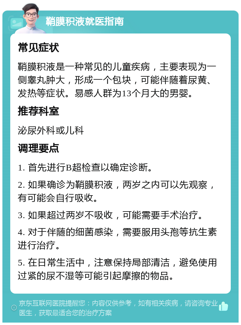 鞘膜积液就医指南 常见症状 鞘膜积液是一种常见的儿童疾病，主要表现为一侧睾丸肿大，形成一个包块，可能伴随着尿黄、发热等症状。易感人群为13个月大的男婴。 推荐科室 泌尿外科或儿科 调理要点 1. 首先进行B超检查以确定诊断。 2. 如果确诊为鞘膜积液，两岁之内可以先观察，有可能会自行吸收。 3. 如果超过两岁不吸收，可能需要手术治疗。 4. 对于伴随的细菌感染，需要服用头孢等抗生素进行治疗。 5. 在日常生活中，注意保持局部清洁，避免使用过紧的尿不湿等可能引起摩擦的物品。