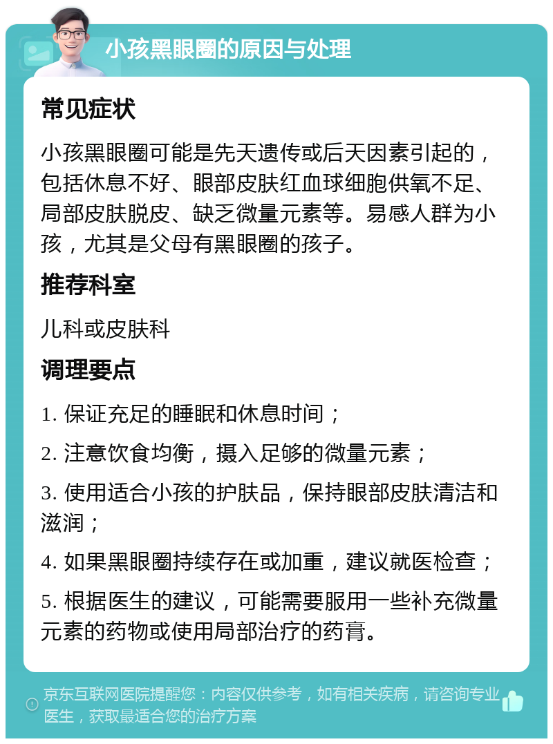 小孩黑眼圈的原因与处理 常见症状 小孩黑眼圈可能是先天遗传或后天因素引起的，包括休息不好、眼部皮肤红血球细胞供氧不足、局部皮肤脱皮、缺乏微量元素等。易感人群为小孩，尤其是父母有黑眼圈的孩子。 推荐科室 儿科或皮肤科 调理要点 1. 保证充足的睡眠和休息时间； 2. 注意饮食均衡，摄入足够的微量元素； 3. 使用适合小孩的护肤品，保持眼部皮肤清洁和滋润； 4. 如果黑眼圈持续存在或加重，建议就医检查； 5. 根据医生的建议，可能需要服用一些补充微量元素的药物或使用局部治疗的药膏。