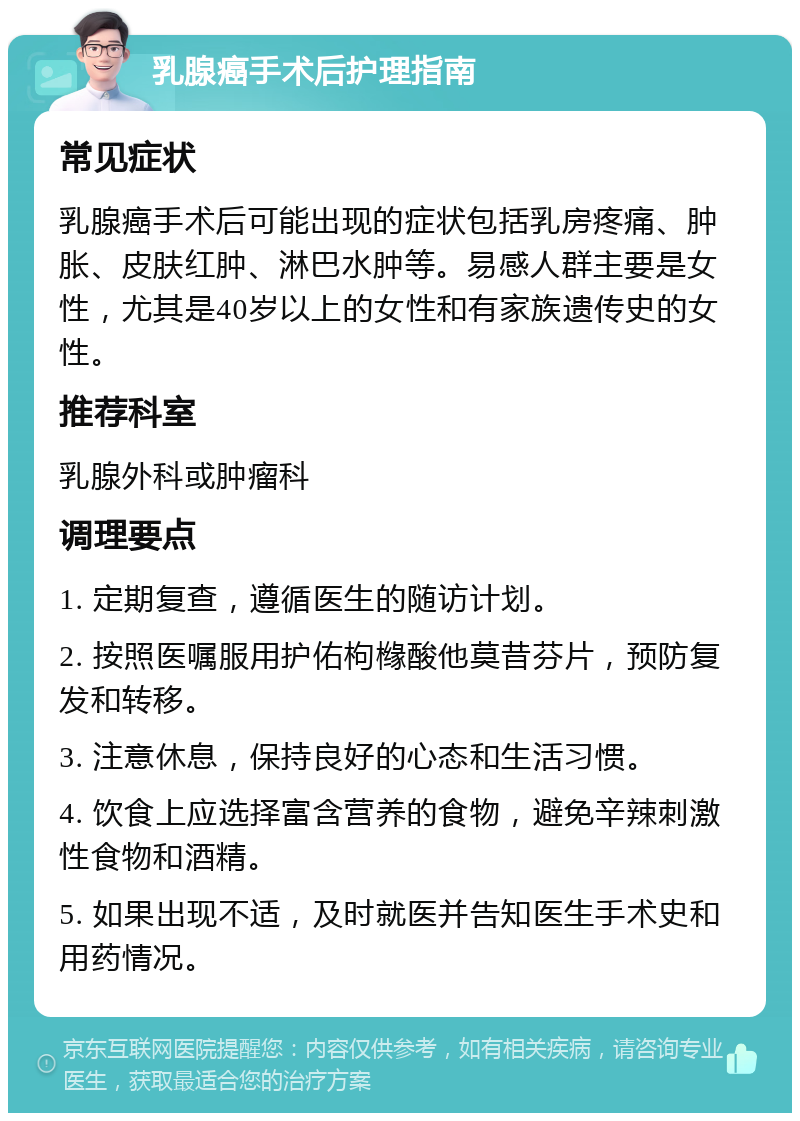 乳腺癌手术后护理指南 常见症状 乳腺癌手术后可能出现的症状包括乳房疼痛、肿胀、皮肤红肿、淋巴水肿等。易感人群主要是女性，尤其是40岁以上的女性和有家族遗传史的女性。 推荐科室 乳腺外科或肿瘤科 调理要点 1. 定期复查，遵循医生的随访计划。 2. 按照医嘱服用护佑枸橼酸他莫昔芬片，预防复发和转移。 3. 注意休息，保持良好的心态和生活习惯。 4. 饮食上应选择富含营养的食物，避免辛辣刺激性食物和酒精。 5. 如果出现不适，及时就医并告知医生手术史和用药情况。