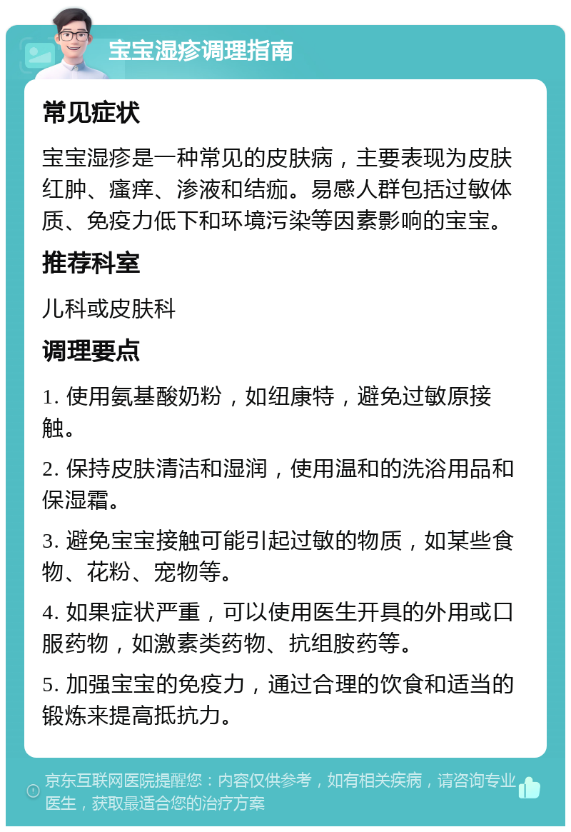 宝宝湿疹调理指南 常见症状 宝宝湿疹是一种常见的皮肤病，主要表现为皮肤红肿、瘙痒、渗液和结痂。易感人群包括过敏体质、免疫力低下和环境污染等因素影响的宝宝。 推荐科室 儿科或皮肤科 调理要点 1. 使用氨基酸奶粉，如纽康特，避免过敏原接触。 2. 保持皮肤清洁和湿润，使用温和的洗浴用品和保湿霜。 3. 避免宝宝接触可能引起过敏的物质，如某些食物、花粉、宠物等。 4. 如果症状严重，可以使用医生开具的外用或口服药物，如激素类药物、抗组胺药等。 5. 加强宝宝的免疫力，通过合理的饮食和适当的锻炼来提高抵抗力。