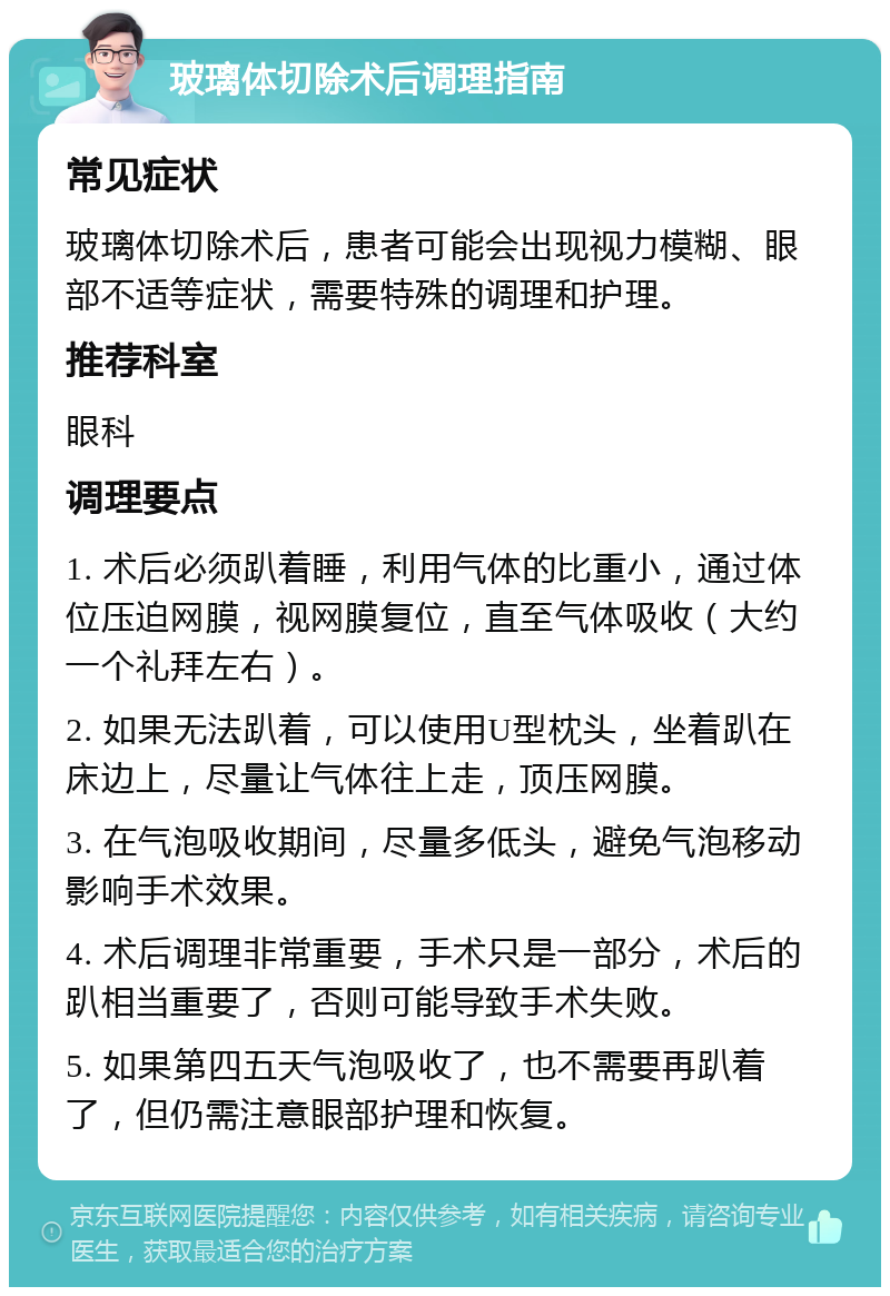 玻璃体切除术后调理指南 常见症状 玻璃体切除术后，患者可能会出现视力模糊、眼部不适等症状，需要特殊的调理和护理。 推荐科室 眼科 调理要点 1. 术后必须趴着睡，利用气体的比重小，通过体位压迫网膜，视网膜复位，直至气体吸收（大约一个礼拜左右）。 2. 如果无法趴着，可以使用U型枕头，坐着趴在床边上，尽量让气体往上走，顶压网膜。 3. 在气泡吸收期间，尽量多低头，避免气泡移动影响手术效果。 4. 术后调理非常重要，手术只是一部分，术后的趴相当重要了，否则可能导致手术失败。 5. 如果第四五天气泡吸收了，也不需要再趴着了，但仍需注意眼部护理和恢复。