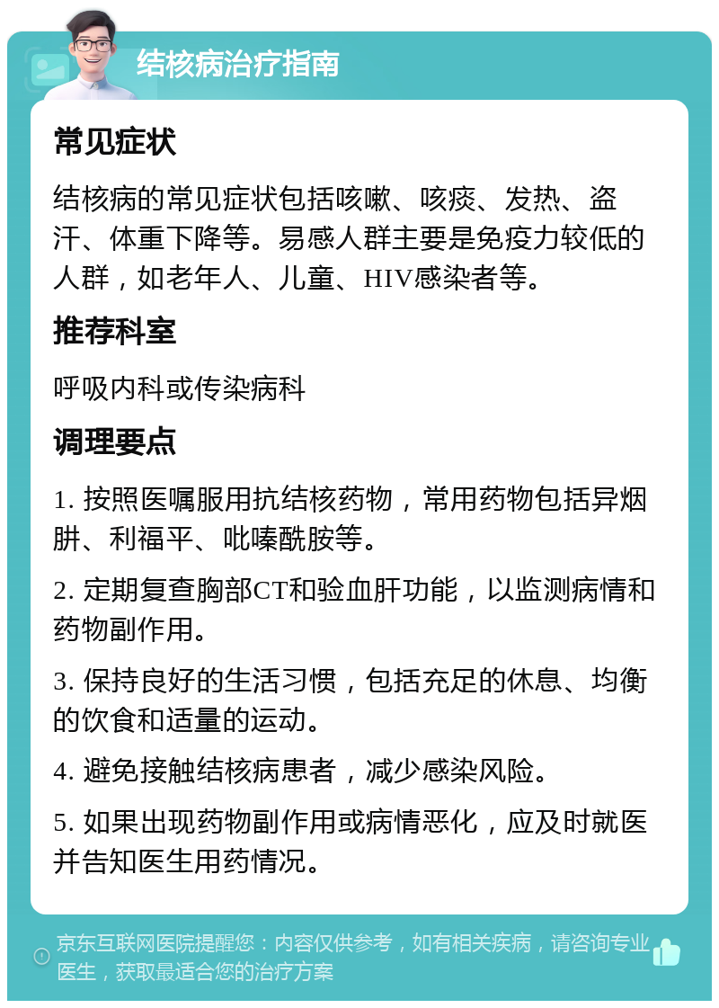 结核病治疗指南 常见症状 结核病的常见症状包括咳嗽、咳痰、发热、盗汗、体重下降等。易感人群主要是免疫力较低的人群，如老年人、儿童、HIV感染者等。 推荐科室 呼吸内科或传染病科 调理要点 1. 按照医嘱服用抗结核药物，常用药物包括异烟肼、利福平、吡嗪酰胺等。 2. 定期复查胸部CT和验血肝功能，以监测病情和药物副作用。 3. 保持良好的生活习惯，包括充足的休息、均衡的饮食和适量的运动。 4. 避免接触结核病患者，减少感染风险。 5. 如果出现药物副作用或病情恶化，应及时就医并告知医生用药情况。