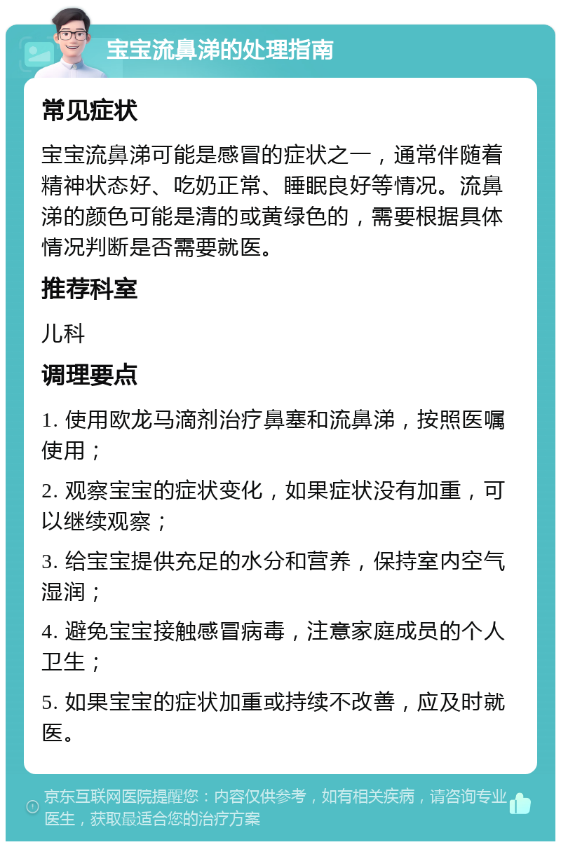 宝宝流鼻涕的处理指南 常见症状 宝宝流鼻涕可能是感冒的症状之一，通常伴随着精神状态好、吃奶正常、睡眠良好等情况。流鼻涕的颜色可能是清的或黄绿色的，需要根据具体情况判断是否需要就医。 推荐科室 儿科 调理要点 1. 使用欧龙马滴剂治疗鼻塞和流鼻涕，按照医嘱使用； 2. 观察宝宝的症状变化，如果症状没有加重，可以继续观察； 3. 给宝宝提供充足的水分和营养，保持室内空气湿润； 4. 避免宝宝接触感冒病毒，注意家庭成员的个人卫生； 5. 如果宝宝的症状加重或持续不改善，应及时就医。