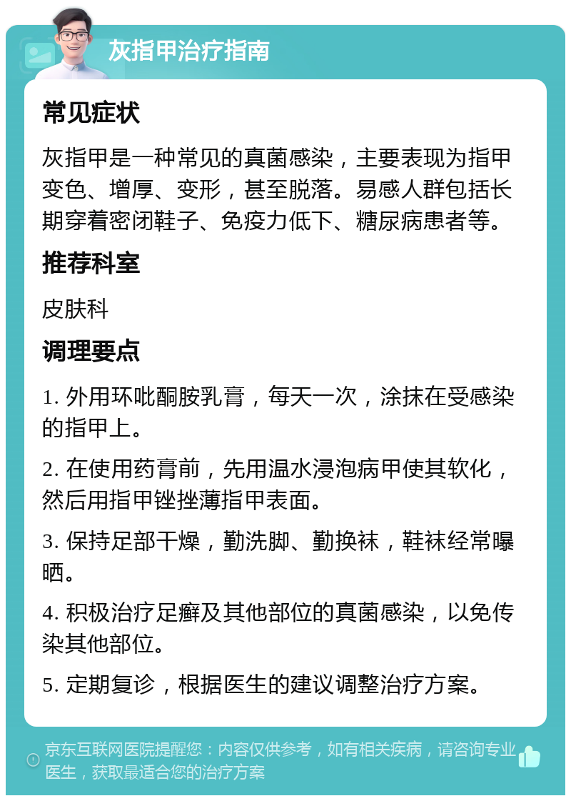 灰指甲治疗指南 常见症状 灰指甲是一种常见的真菌感染，主要表现为指甲变色、增厚、变形，甚至脱落。易感人群包括长期穿着密闭鞋子、免疫力低下、糖尿病患者等。 推荐科室 皮肤科 调理要点 1. 外用环吡酮胺乳膏，每天一次，涂抹在受感染的指甲上。 2. 在使用药膏前，先用温水浸泡病甲使其软化，然后用指甲锉挫薄指甲表面。 3. 保持足部干燥，勤洗脚、勤换袜，鞋袜经常曝晒。 4. 积极治疗足癣及其他部位的真菌感染，以免传染其他部位。 5. 定期复诊，根据医生的建议调整治疗方案。