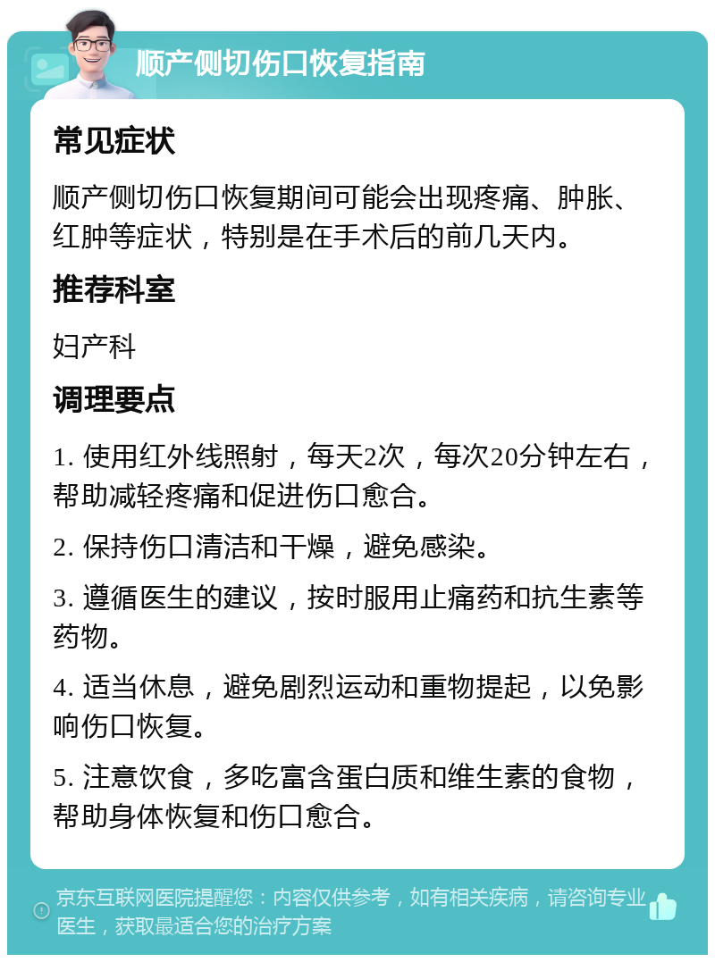 顺产侧切伤口恢复指南 常见症状 顺产侧切伤口恢复期间可能会出现疼痛、肿胀、红肿等症状，特别是在手术后的前几天内。 推荐科室 妇产科 调理要点 1. 使用红外线照射，每天2次，每次20分钟左右，帮助减轻疼痛和促进伤口愈合。 2. 保持伤口清洁和干燥，避免感染。 3. 遵循医生的建议，按时服用止痛药和抗生素等药物。 4. 适当休息，避免剧烈运动和重物提起，以免影响伤口恢复。 5. 注意饮食，多吃富含蛋白质和维生素的食物，帮助身体恢复和伤口愈合。