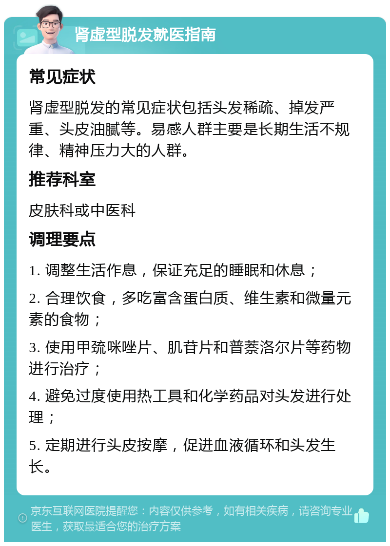 肾虚型脱发就医指南 常见症状 肾虚型脱发的常见症状包括头发稀疏、掉发严重、头皮油腻等。易感人群主要是长期生活不规律、精神压力大的人群。 推荐科室 皮肤科或中医科 调理要点 1. 调整生活作息，保证充足的睡眠和休息； 2. 合理饮食，多吃富含蛋白质、维生素和微量元素的食物； 3. 使用甲巯咪唑片、肌苷片和普萘洛尔片等药物进行治疗； 4. 避免过度使用热工具和化学药品对头发进行处理； 5. 定期进行头皮按摩，促进血液循环和头发生长。