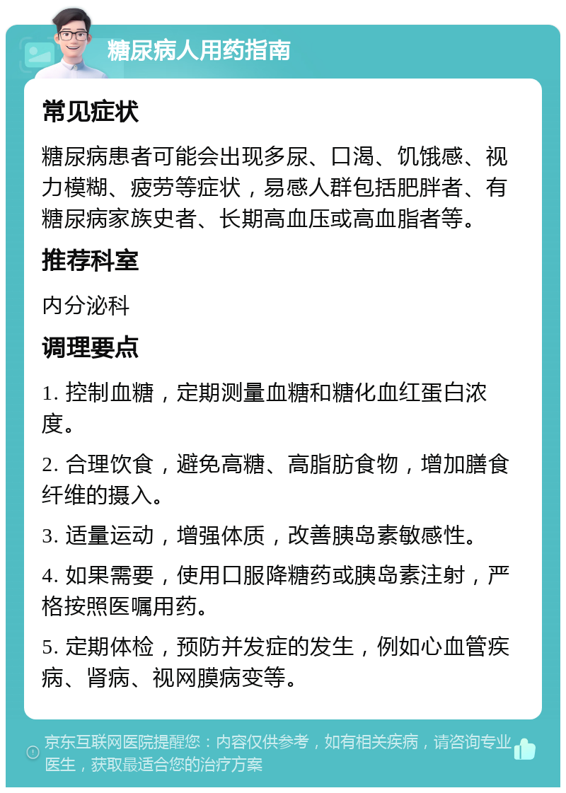 糖尿病人用药指南 常见症状 糖尿病患者可能会出现多尿、口渴、饥饿感、视力模糊、疲劳等症状，易感人群包括肥胖者、有糖尿病家族史者、长期高血压或高血脂者等。 推荐科室 内分泌科 调理要点 1. 控制血糖，定期测量血糖和糖化血红蛋白浓度。 2. 合理饮食，避免高糖、高脂肪食物，增加膳食纤维的摄入。 3. 适量运动，增强体质，改善胰岛素敏感性。 4. 如果需要，使用口服降糖药或胰岛素注射，严格按照医嘱用药。 5. 定期体检，预防并发症的发生，例如心血管疾病、肾病、视网膜病变等。