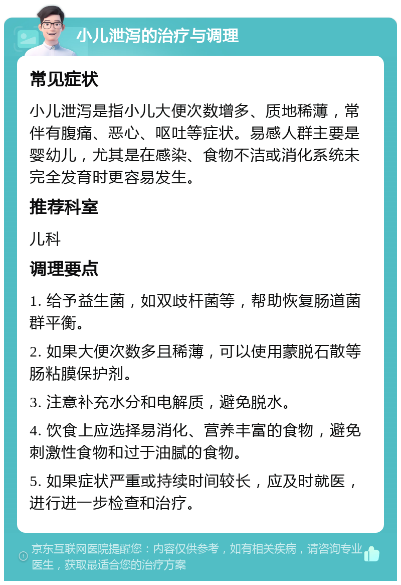 小儿泄泻的治疗与调理 常见症状 小儿泄泻是指小儿大便次数增多、质地稀薄，常伴有腹痛、恶心、呕吐等症状。易感人群主要是婴幼儿，尤其是在感染、食物不洁或消化系统未完全发育时更容易发生。 推荐科室 儿科 调理要点 1. 给予益生菌，如双歧杆菌等，帮助恢复肠道菌群平衡。 2. 如果大便次数多且稀薄，可以使用蒙脱石散等肠粘膜保护剂。 3. 注意补充水分和电解质，避免脱水。 4. 饮食上应选择易消化、营养丰富的食物，避免刺激性食物和过于油腻的食物。 5. 如果症状严重或持续时间较长，应及时就医，进行进一步检查和治疗。