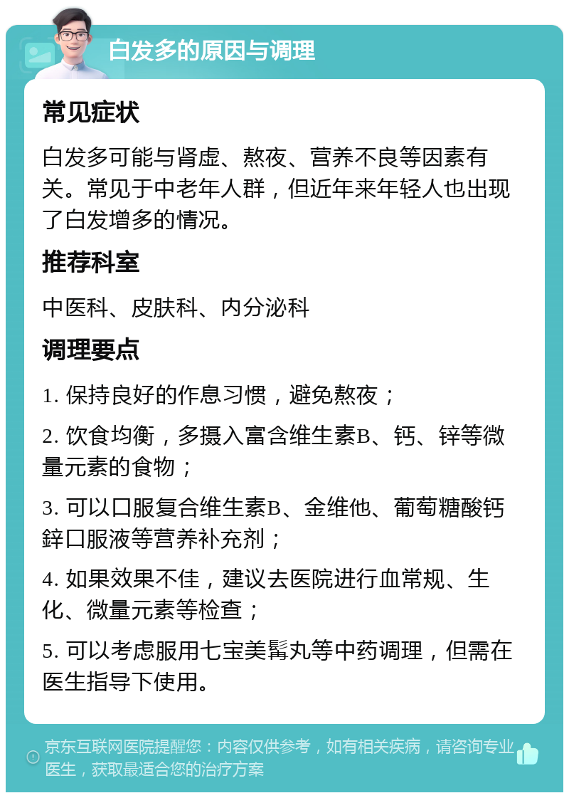 白发多的原因与调理 常见症状 白发多可能与肾虚、熬夜、营养不良等因素有关。常见于中老年人群，但近年来年轻人也出现了白发增多的情况。 推荐科室 中医科、皮肤科、内分泌科 调理要点 1. 保持良好的作息习惯，避免熬夜； 2. 饮食均衡，多摄入富含维生素B、钙、锌等微量元素的食物； 3. 可以口服复合维生素B、金维他、葡萄糖酸钙鋅口服液等营养补充剂； 4. 如果效果不佳，建议去医院进行血常规、生化、微量元素等检查； 5. 可以考虑服用七宝美髯丸等中药调理，但需在医生指导下使用。