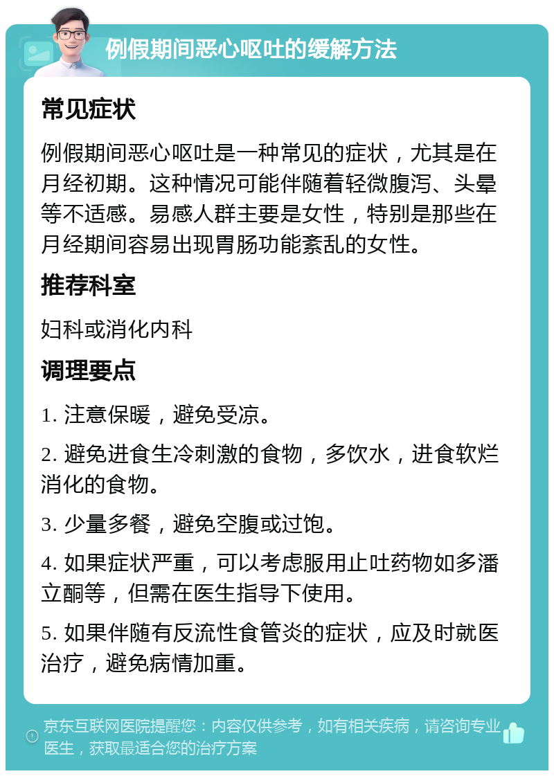 例假期间恶心呕吐的缓解方法 常见症状 例假期间恶心呕吐是一种常见的症状，尤其是在月经初期。这种情况可能伴随着轻微腹泻、头晕等不适感。易感人群主要是女性，特别是那些在月经期间容易出现胃肠功能紊乱的女性。 推荐科室 妇科或消化内科 调理要点 1. 注意保暖，避免受凉。 2. 避免进食生冷刺激的食物，多饮水，进食软烂消化的食物。 3. 少量多餐，避免空腹或过饱。 4. 如果症状严重，可以考虑服用止吐药物如多潘立酮等，但需在医生指导下使用。 5. 如果伴随有反流性食管炎的症状，应及时就医治疗，避免病情加重。