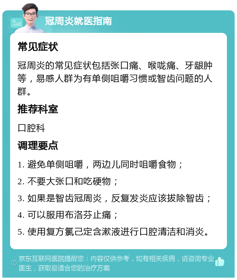 冠周炎就医指南 常见症状 冠周炎的常见症状包括张口痛、喉咙痛、牙龈肿等，易感人群为有单侧咀嚼习惯或智齿问题的人群。 推荐科室 口腔科 调理要点 1. 避免单侧咀嚼，两边儿同时咀嚼食物； 2. 不要大张口和吃硬物； 3. 如果是智齿冠周炎，反复发炎应该拔除智齿； 4. 可以服用布洛芬止痛； 5. 使用复方氯己定含漱液进行口腔清洁和消炎。