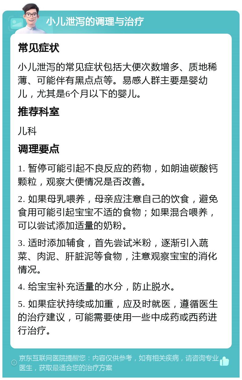 小儿泄泻的调理与治疗 常见症状 小儿泄泻的常见症状包括大便次数增多、质地稀薄、可能伴有黑点点等。易感人群主要是婴幼儿，尤其是6个月以下的婴儿。 推荐科室 儿科 调理要点 1. 暂停可能引起不良反应的药物，如朗迪碳酸钙颗粒，观察大便情况是否改善。 2. 如果母乳喂养，母亲应注意自己的饮食，避免食用可能引起宝宝不适的食物；如果混合喂养，可以尝试添加适量的奶粉。 3. 适时添加辅食，首先尝试米粉，逐渐引入蔬菜、肉泥、肝脏泥等食物，注意观察宝宝的消化情况。 4. 给宝宝补充适量的水分，防止脱水。 5. 如果症状持续或加重，应及时就医，遵循医生的治疗建议，可能需要使用一些中成药或西药进行治疗。